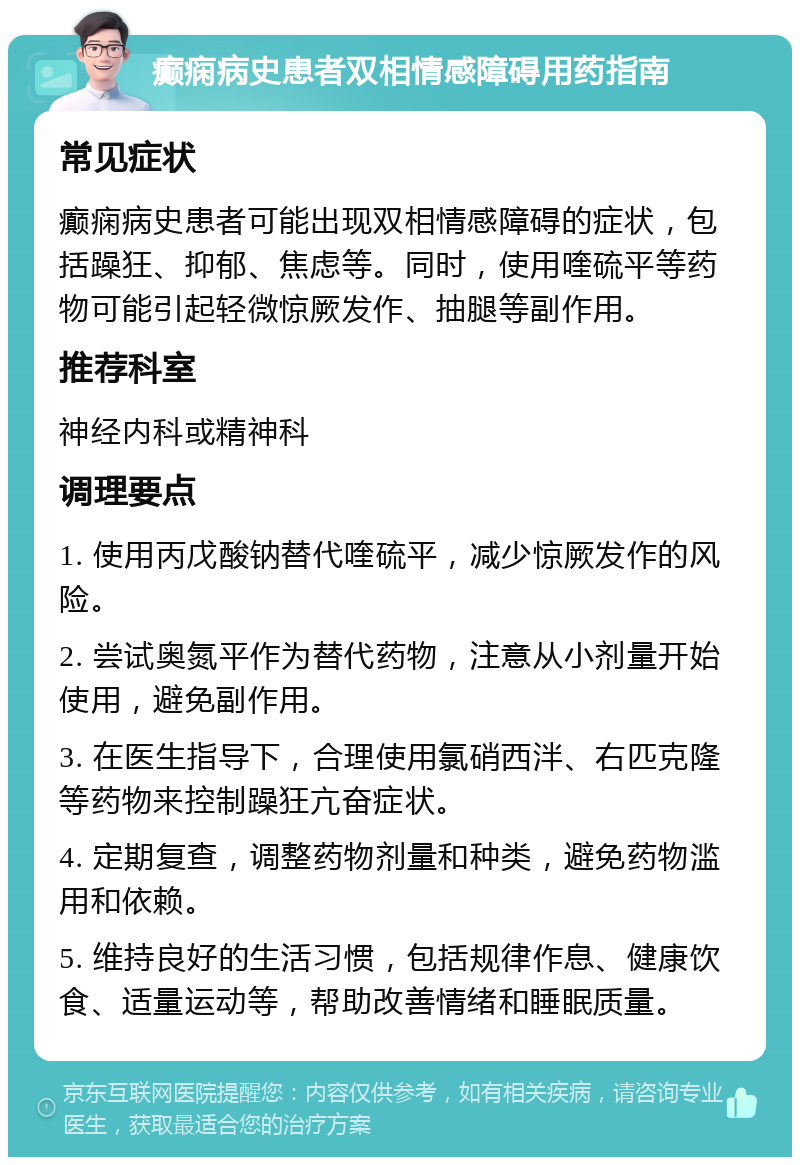 癫痫病史患者双相情感障碍用药指南 常见症状 癫痫病史患者可能出现双相情感障碍的症状，包括躁狂、抑郁、焦虑等。同时，使用喹硫平等药物可能引起轻微惊厥发作、抽腿等副作用。 推荐科室 神经内科或精神科 调理要点 1. 使用丙戊酸钠替代喹硫平，减少惊厥发作的风险。 2. 尝试奥氮平作为替代药物，注意从小剂量开始使用，避免副作用。 3. 在医生指导下，合理使用氯硝西泮、右匹克隆等药物来控制躁狂亢奋症状。 4. 定期复查，调整药物剂量和种类，避免药物滥用和依赖。 5. 维持良好的生活习惯，包括规律作息、健康饮食、适量运动等，帮助改善情绪和睡眠质量。