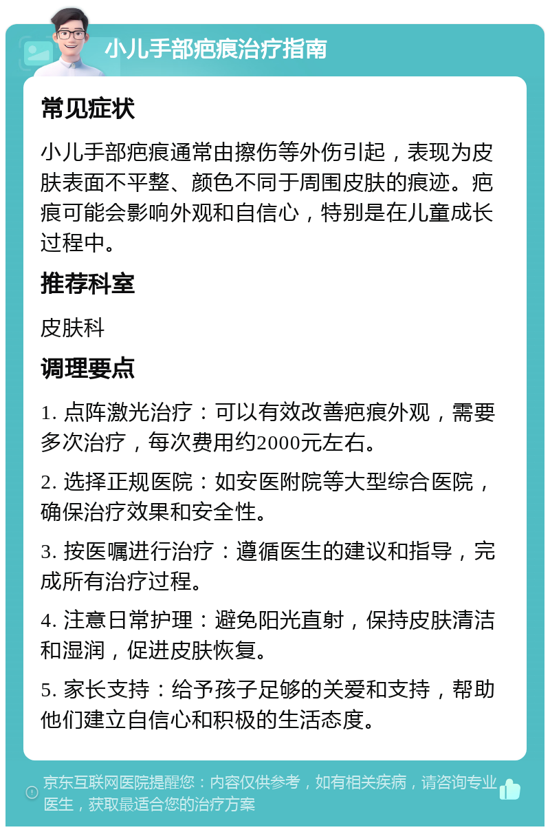 小儿手部疤痕治疗指南 常见症状 小儿手部疤痕通常由擦伤等外伤引起，表现为皮肤表面不平整、颜色不同于周围皮肤的痕迹。疤痕可能会影响外观和自信心，特别是在儿童成长过程中。 推荐科室 皮肤科 调理要点 1. 点阵激光治疗：可以有效改善疤痕外观，需要多次治疗，每次费用约2000元左右。 2. 选择正规医院：如安医附院等大型综合医院，确保治疗效果和安全性。 3. 按医嘱进行治疗：遵循医生的建议和指导，完成所有治疗过程。 4. 注意日常护理：避免阳光直射，保持皮肤清洁和湿润，促进皮肤恢复。 5. 家长支持：给予孩子足够的关爱和支持，帮助他们建立自信心和积极的生活态度。