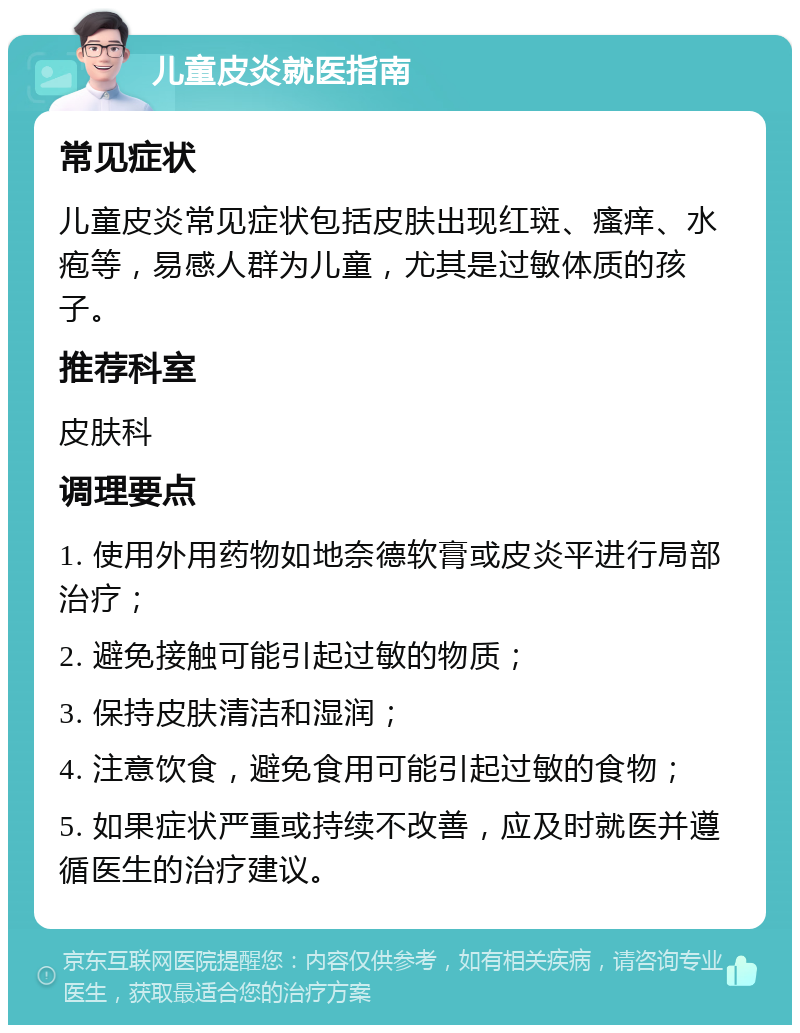 儿童皮炎就医指南 常见症状 儿童皮炎常见症状包括皮肤出现红斑、瘙痒、水疱等，易感人群为儿童，尤其是过敏体质的孩子。 推荐科室 皮肤科 调理要点 1. 使用外用药物如地奈德软膏或皮炎平进行局部治疗； 2. 避免接触可能引起过敏的物质； 3. 保持皮肤清洁和湿润； 4. 注意饮食，避免食用可能引起过敏的食物； 5. 如果症状严重或持续不改善，应及时就医并遵循医生的治疗建议。