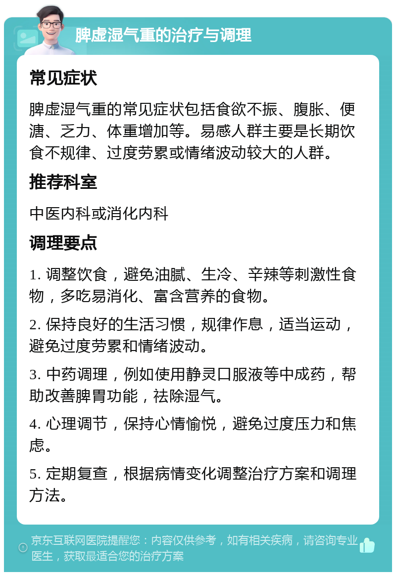 脾虚湿气重的治疗与调理 常见症状 脾虚湿气重的常见症状包括食欲不振、腹胀、便溏、乏力、体重增加等。易感人群主要是长期饮食不规律、过度劳累或情绪波动较大的人群。 推荐科室 中医内科或消化内科 调理要点 1. 调整饮食，避免油腻、生冷、辛辣等刺激性食物，多吃易消化、富含营养的食物。 2. 保持良好的生活习惯，规律作息，适当运动，避免过度劳累和情绪波动。 3. 中药调理，例如使用静灵口服液等中成药，帮助改善脾胃功能，祛除湿气。 4. 心理调节，保持心情愉悦，避免过度压力和焦虑。 5. 定期复查，根据病情变化调整治疗方案和调理方法。