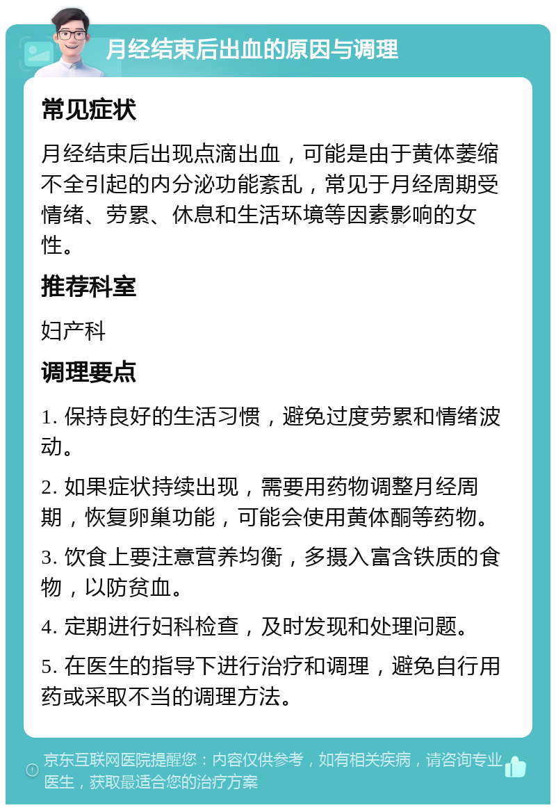 月经结束后出血的原因与调理 常见症状 月经结束后出现点滴出血，可能是由于黄体萎缩不全引起的内分泌功能紊乱，常见于月经周期受情绪、劳累、休息和生活环境等因素影响的女性。 推荐科室 妇产科 调理要点 1. 保持良好的生活习惯，避免过度劳累和情绪波动。 2. 如果症状持续出现，需要用药物调整月经周期，恢复卵巢功能，可能会使用黄体酮等药物。 3. 饮食上要注意营养均衡，多摄入富含铁质的食物，以防贫血。 4. 定期进行妇科检查，及时发现和处理问题。 5. 在医生的指导下进行治疗和调理，避免自行用药或采取不当的调理方法。