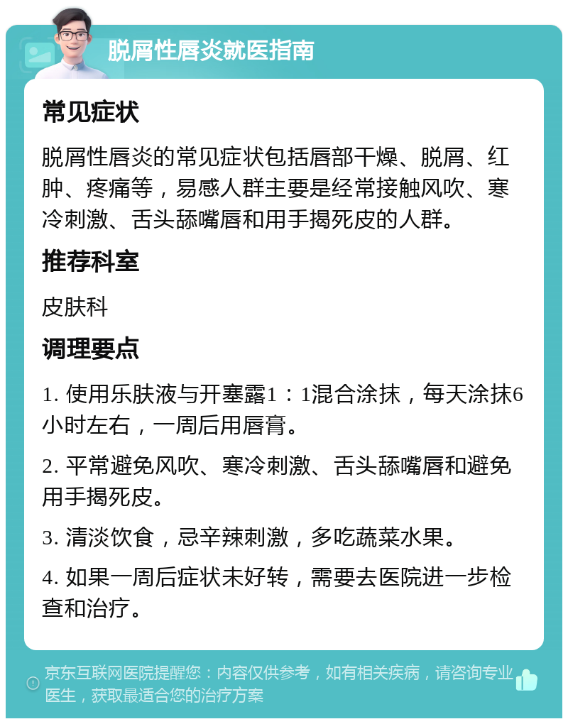 脱屑性唇炎就医指南 常见症状 脱屑性唇炎的常见症状包括唇部干燥、脱屑、红肿、疼痛等，易感人群主要是经常接触风吹、寒冷刺激、舌头舔嘴唇和用手揭死皮的人群。 推荐科室 皮肤科 调理要点 1. 使用乐肤液与开塞露1：1混合涂抹，每天涂抹6小时左右，一周后用唇膏。 2. 平常避免风吹、寒冷刺激、舌头舔嘴唇和避免用手揭死皮。 3. 清淡饮食，忌辛辣刺激，多吃蔬菜水果。 4. 如果一周后症状未好转，需要去医院进一步检查和治疗。