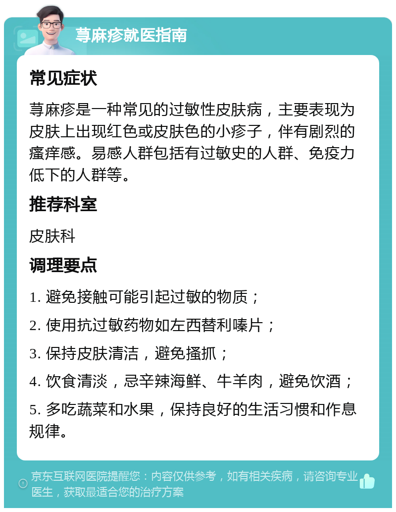 荨麻疹就医指南 常见症状 荨麻疹是一种常见的过敏性皮肤病，主要表现为皮肤上出现红色或皮肤色的小疹子，伴有剧烈的瘙痒感。易感人群包括有过敏史的人群、免疫力低下的人群等。 推荐科室 皮肤科 调理要点 1. 避免接触可能引起过敏的物质； 2. 使用抗过敏药物如左西替利嗪片； 3. 保持皮肤清洁，避免搔抓； 4. 饮食清淡，忌辛辣海鲜、牛羊肉，避免饮酒； 5. 多吃蔬菜和水果，保持良好的生活习惯和作息规律。