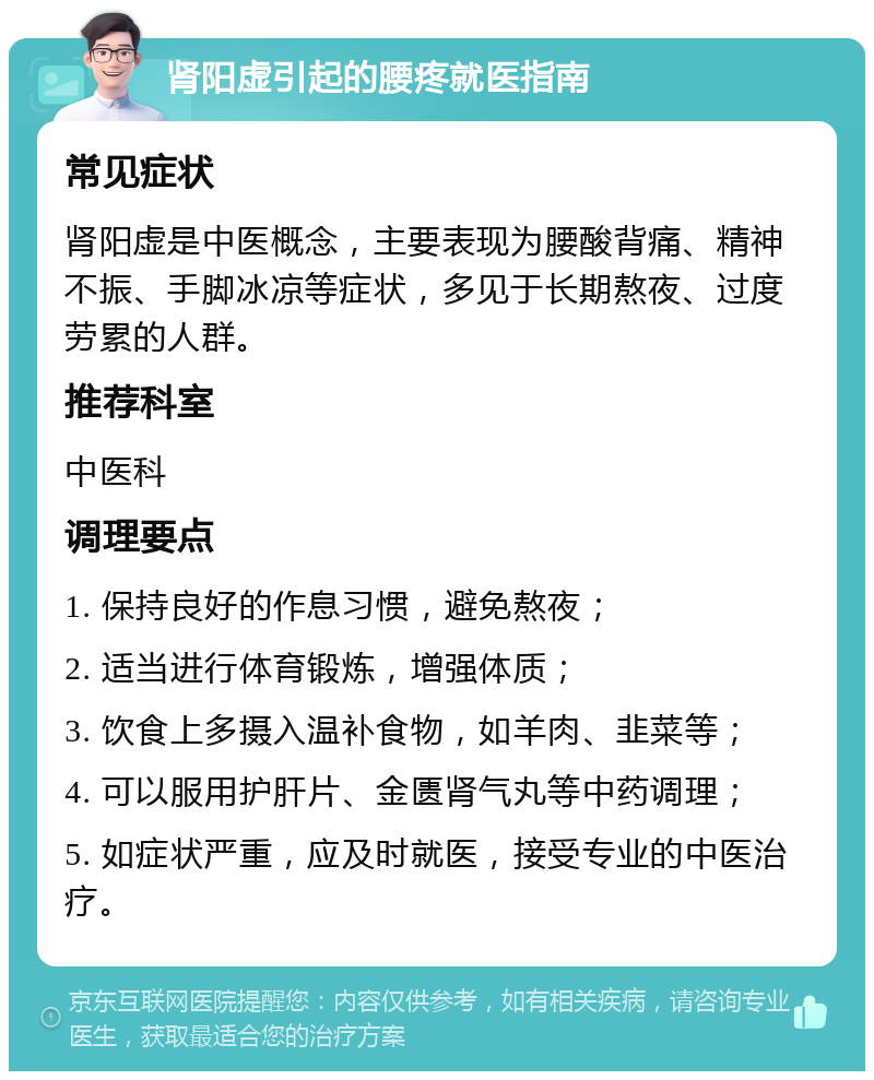 肾阳虚引起的腰疼就医指南 常见症状 肾阳虚是中医概念，主要表现为腰酸背痛、精神不振、手脚冰凉等症状，多见于长期熬夜、过度劳累的人群。 推荐科室 中医科 调理要点 1. 保持良好的作息习惯，避免熬夜； 2. 适当进行体育锻炼，增强体质； 3. 饮食上多摄入温补食物，如羊肉、韭菜等； 4. 可以服用护肝片、金匮肾气丸等中药调理； 5. 如症状严重，应及时就医，接受专业的中医治疗。