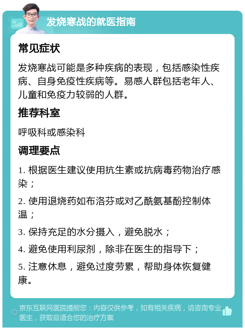 发烧寒战的就医指南 常见症状 发烧寒战可能是多种疾病的表现，包括感染性疾病、自身免疫性疾病等。易感人群包括老年人、儿童和免疫力较弱的人群。 推荐科室 呼吸科或感染科 调理要点 1. 根据医生建议使用抗生素或抗病毒药物治疗感染； 2. 使用退烧药如布洛芬或对乙酰氨基酚控制体温； 3. 保持充足的水分摄入，避免脱水； 4. 避免使用利尿剂，除非在医生的指导下； 5. 注意休息，避免过度劳累，帮助身体恢复健康。