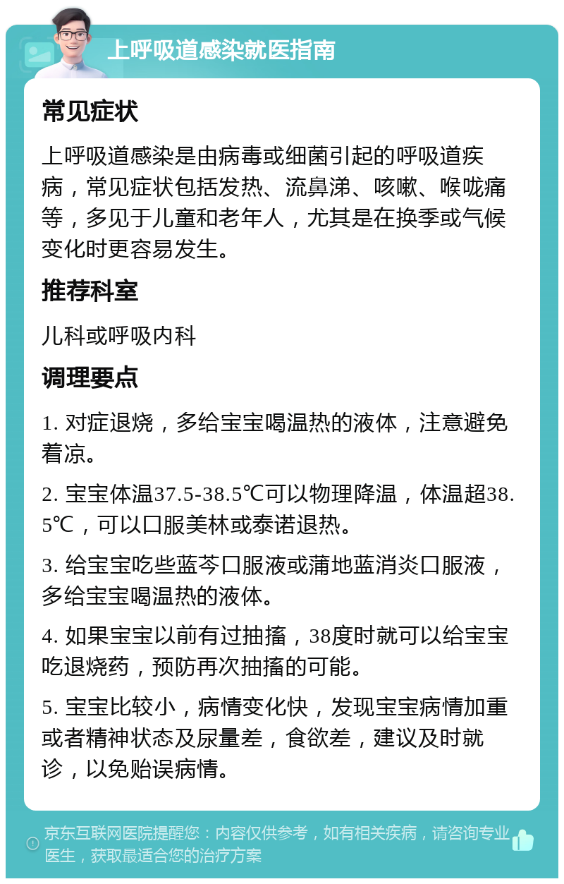 上呼吸道感染就医指南 常见症状 上呼吸道感染是由病毒或细菌引起的呼吸道疾病，常见症状包括发热、流鼻涕、咳嗽、喉咙痛等，多见于儿童和老年人，尤其是在换季或气候变化时更容易发生。 推荐科室 儿科或呼吸内科 调理要点 1. 对症退烧，多给宝宝喝温热的液体，注意避免着凉。 2. 宝宝体温37.5-38.5℃可以物理降温，体温超38.5℃，可以口服美林或泰诺退热。 3. 给宝宝吃些蓝芩口服液或蒲地蓝消炎口服液，多给宝宝喝温热的液体。 4. 如果宝宝以前有过抽搐，38度时就可以给宝宝吃退烧药，预防再次抽搐的可能。 5. 宝宝比较小，病情变化快，发现宝宝病情加重或者精神状态及尿量差，食欲差，建议及时就诊，以免贻误病情。