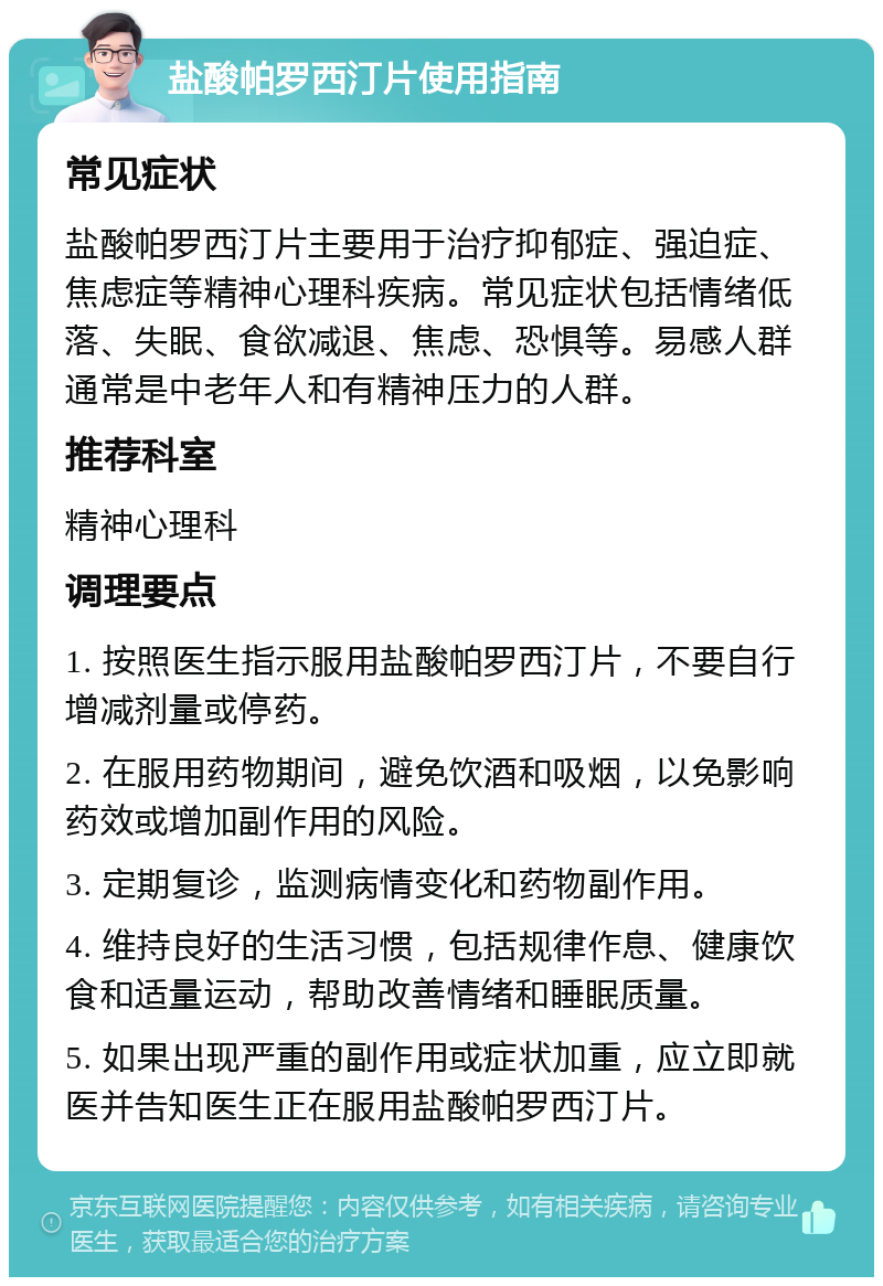 盐酸帕罗西汀片使用指南 常见症状 盐酸帕罗西汀片主要用于治疗抑郁症、强迫症、焦虑症等精神心理科疾病。常见症状包括情绪低落、失眠、食欲减退、焦虑、恐惧等。易感人群通常是中老年人和有精神压力的人群。 推荐科室 精神心理科 调理要点 1. 按照医生指示服用盐酸帕罗西汀片，不要自行增减剂量或停药。 2. 在服用药物期间，避免饮酒和吸烟，以免影响药效或增加副作用的风险。 3. 定期复诊，监测病情变化和药物副作用。 4. 维持良好的生活习惯，包括规律作息、健康饮食和适量运动，帮助改善情绪和睡眠质量。 5. 如果出现严重的副作用或症状加重，应立即就医并告知医生正在服用盐酸帕罗西汀片。