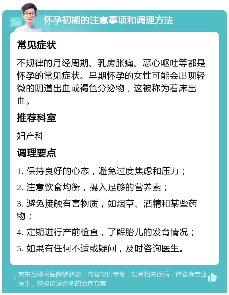 怀孕初期的注意事项和调理方法 常见症状 不规律的月经周期、乳房胀痛、恶心呕吐等都是怀孕的常见症状。早期怀孕的女性可能会出现轻微的阴道出血或褐色分泌物，这被称为着床出血。 推荐科室 妇产科 调理要点 1. 保持良好的心态，避免过度焦虑和压力； 2. 注意饮食均衡，摄入足够的营养素； 3. 避免接触有害物质，如烟草、酒精和某些药物； 4. 定期进行产前检查，了解胎儿的发育情况； 5. 如果有任何不适或疑问，及时咨询医生。