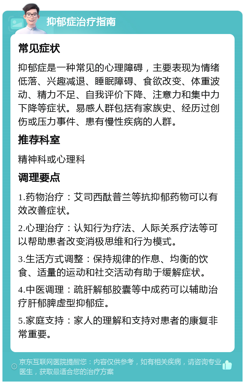 抑郁症治疗指南 常见症状 抑郁症是一种常见的心理障碍，主要表现为情绪低落、兴趣减退、睡眠障碍、食欲改变、体重波动、精力不足、自我评价下降、注意力和集中力下降等症状。易感人群包括有家族史、经历过创伤或压力事件、患有慢性疾病的人群。 推荐科室 精神科或心理科 调理要点 1.药物治疗：艾司西酞普兰等抗抑郁药物可以有效改善症状。 2.心理治疗：认知行为疗法、人际关系疗法等可以帮助患者改变消极思维和行为模式。 3.生活方式调整：保持规律的作息、均衡的饮食、适量的运动和社交活动有助于缓解症状。 4.中医调理：疏肝解郁胶囊等中成药可以辅助治疗肝郁脾虚型抑郁症。 5.家庭支持：家人的理解和支持对患者的康复非常重要。