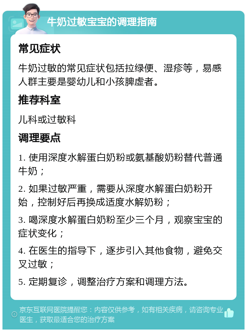 牛奶过敏宝宝的调理指南 常见症状 牛奶过敏的常见症状包括拉绿便、湿疹等，易感人群主要是婴幼儿和小孩脾虚者。 推荐科室 儿科或过敏科 调理要点 1. 使用深度水解蛋白奶粉或氨基酸奶粉替代普通牛奶； 2. 如果过敏严重，需要从深度水解蛋白奶粉开始，控制好后再换成适度水解奶粉； 3. 喝深度水解蛋白奶粉至少三个月，观察宝宝的症状变化； 4. 在医生的指导下，逐步引入其他食物，避免交叉过敏； 5. 定期复诊，调整治疗方案和调理方法。