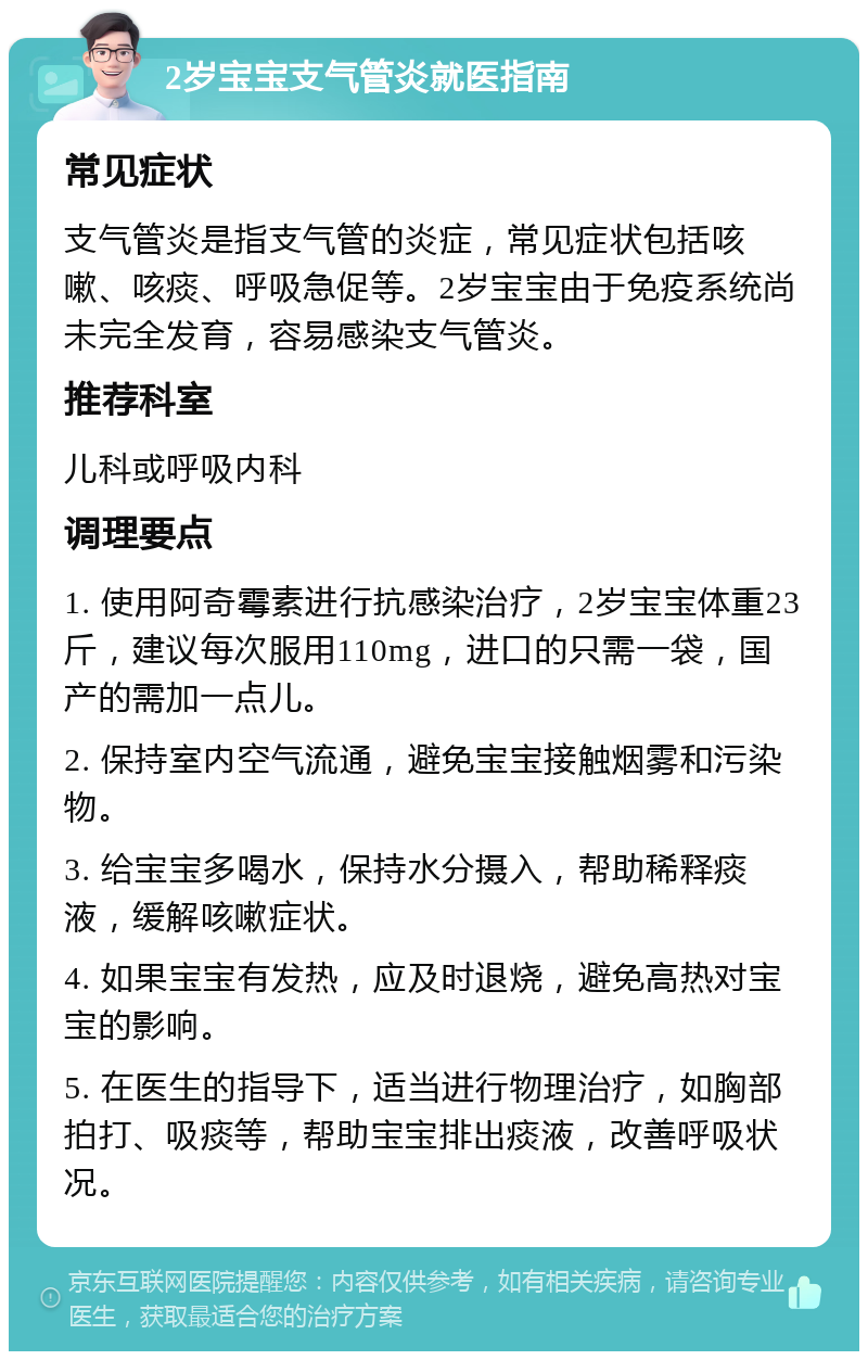 2岁宝宝支气管炎就医指南 常见症状 支气管炎是指支气管的炎症，常见症状包括咳嗽、咳痰、呼吸急促等。2岁宝宝由于免疫系统尚未完全发育，容易感染支气管炎。 推荐科室 儿科或呼吸内科 调理要点 1. 使用阿奇霉素进行抗感染治疗，2岁宝宝体重23斤，建议每次服用110mg，进口的只需一袋，国产的需加一点儿。 2. 保持室内空气流通，避免宝宝接触烟雾和污染物。 3. 给宝宝多喝水，保持水分摄入，帮助稀释痰液，缓解咳嗽症状。 4. 如果宝宝有发热，应及时退烧，避免高热对宝宝的影响。 5. 在医生的指导下，适当进行物理治疗，如胸部拍打、吸痰等，帮助宝宝排出痰液，改善呼吸状况。