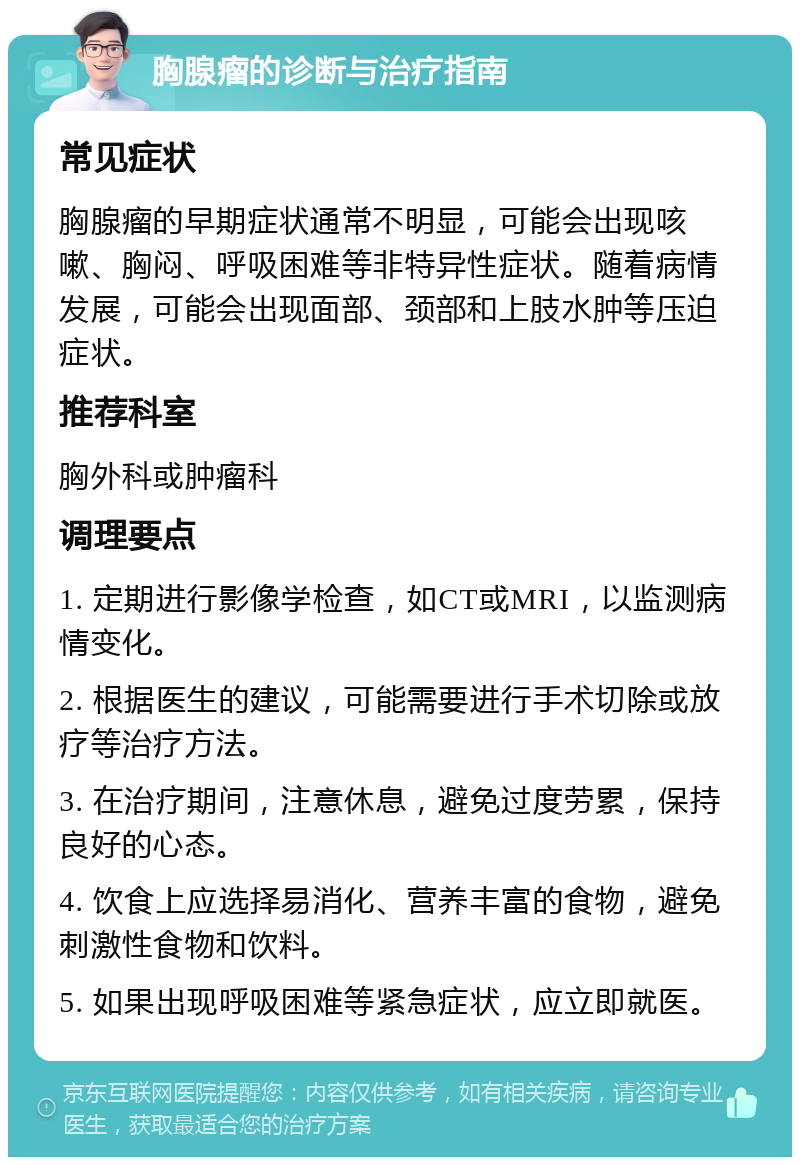 胸腺瘤的诊断与治疗指南 常见症状 胸腺瘤的早期症状通常不明显，可能会出现咳嗽、胸闷、呼吸困难等非特异性症状。随着病情发展，可能会出现面部、颈部和上肢水肿等压迫症状。 推荐科室 胸外科或肿瘤科 调理要点 1. 定期进行影像学检查，如CT或MRI，以监测病情变化。 2. 根据医生的建议，可能需要进行手术切除或放疗等治疗方法。 3. 在治疗期间，注意休息，避免过度劳累，保持良好的心态。 4. 饮食上应选择易消化、营养丰富的食物，避免刺激性食物和饮料。 5. 如果出现呼吸困难等紧急症状，应立即就医。