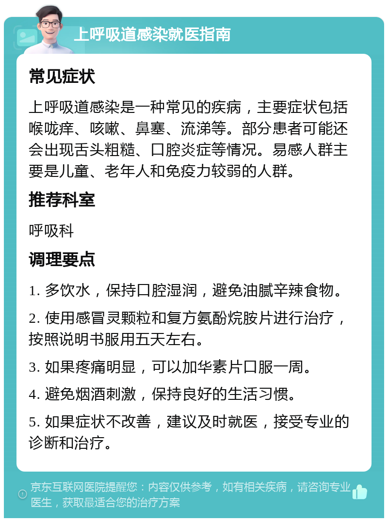 上呼吸道感染就医指南 常见症状 上呼吸道感染是一种常见的疾病，主要症状包括喉咙痒、咳嗽、鼻塞、流涕等。部分患者可能还会出现舌头粗糙、口腔炎症等情况。易感人群主要是儿童、老年人和免疫力较弱的人群。 推荐科室 呼吸科 调理要点 1. 多饮水，保持口腔湿润，避免油腻辛辣食物。 2. 使用感冒灵颗粒和复方氨酚烷胺片进行治疗，按照说明书服用五天左右。 3. 如果疼痛明显，可以加华素片口服一周。 4. 避免烟酒刺激，保持良好的生活习惯。 5. 如果症状不改善，建议及时就医，接受专业的诊断和治疗。