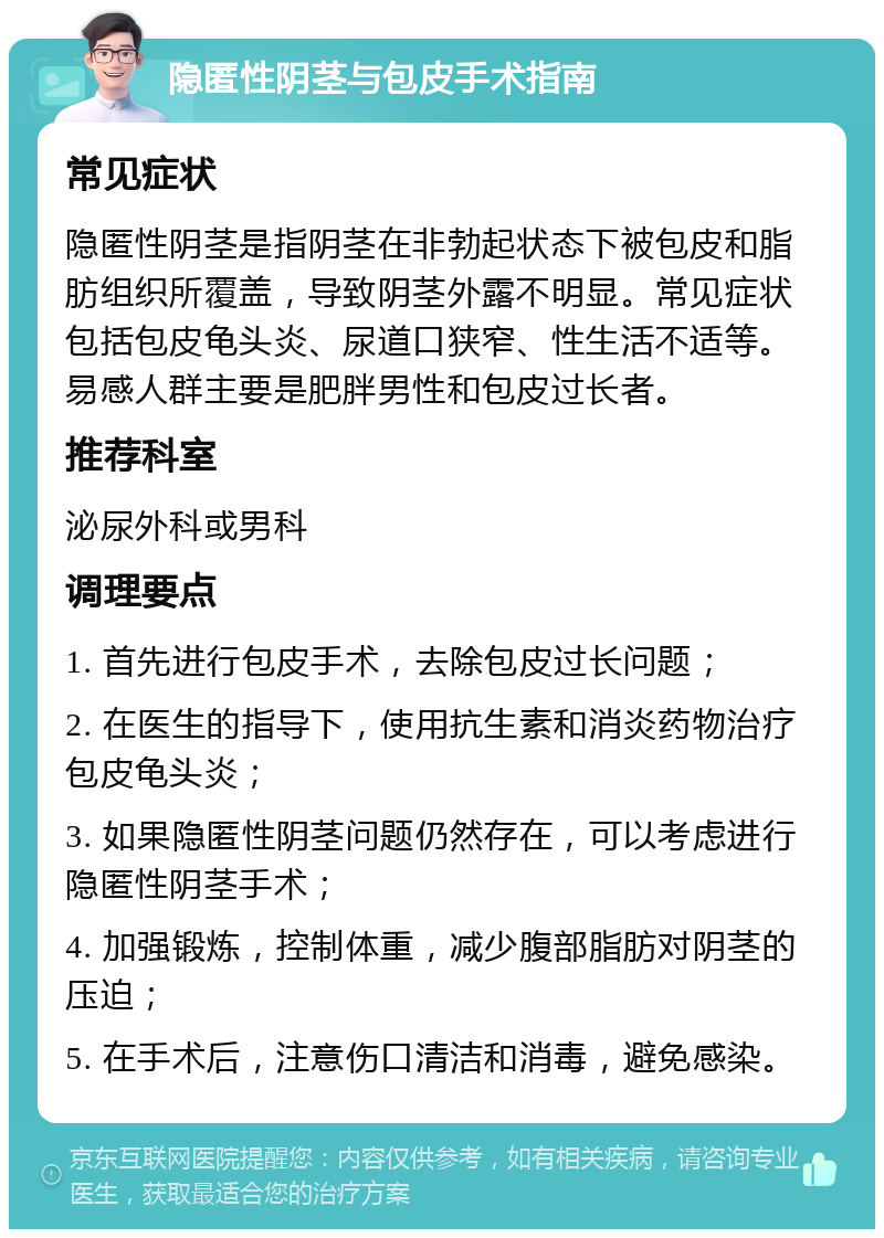 隐匿性阴茎与包皮手术指南 常见症状 隐匿性阴茎是指阴茎在非勃起状态下被包皮和脂肪组织所覆盖，导致阴茎外露不明显。常见症状包括包皮龟头炎、尿道口狭窄、性生活不适等。易感人群主要是肥胖男性和包皮过长者。 推荐科室 泌尿外科或男科 调理要点 1. 首先进行包皮手术，去除包皮过长问题； 2. 在医生的指导下，使用抗生素和消炎药物治疗包皮龟头炎； 3. 如果隐匿性阴茎问题仍然存在，可以考虑进行隐匿性阴茎手术； 4. 加强锻炼，控制体重，减少腹部脂肪对阴茎的压迫； 5. 在手术后，注意伤口清洁和消毒，避免感染。