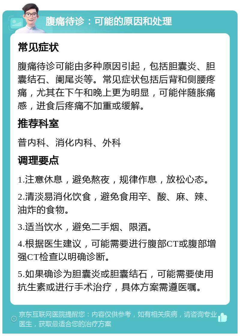 腹痛待诊：可能的原因和处理 常见症状 腹痛待诊可能由多种原因引起，包括胆囊炎、胆囊结石、阑尾炎等。常见症状包括后背和侧腰疼痛，尤其在下午和晚上更为明显，可能伴随胀痛感，进食后疼痛不加重或缓解。 推荐科室 普内科、消化内科、外科 调理要点 1.注意休息，避免熬夜，规律作息，放松心态。 2.清淡易消化饮食，避免食用辛、酸、麻、辣、油炸的食物。 3.适当饮水，避免二手烟、限酒。 4.根据医生建议，可能需要进行腹部CT或腹部增强CT检查以明确诊断。 5.如果确诊为胆囊炎或胆囊结石，可能需要使用抗生素或进行手术治疗，具体方案需遵医嘱。