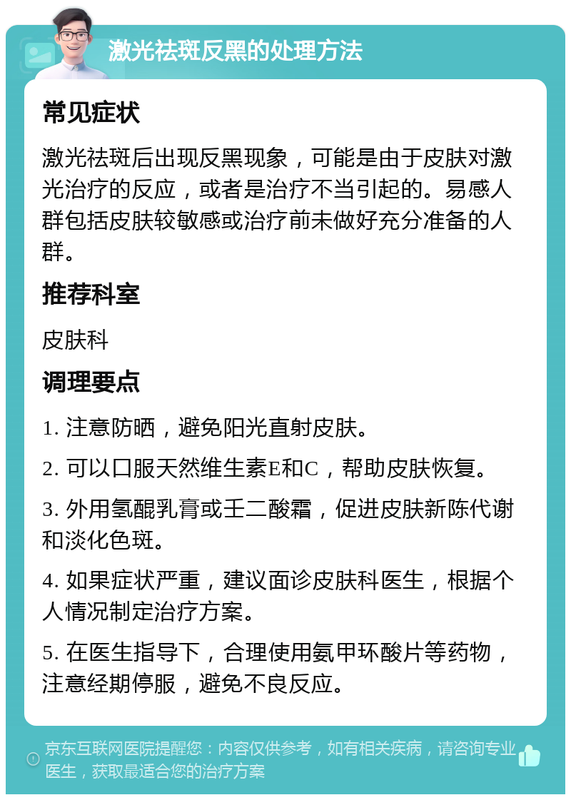 激光祛斑反黑的处理方法 常见症状 激光祛斑后出现反黑现象，可能是由于皮肤对激光治疗的反应，或者是治疗不当引起的。易感人群包括皮肤较敏感或治疗前未做好充分准备的人群。 推荐科室 皮肤科 调理要点 1. 注意防晒，避免阳光直射皮肤。 2. 可以口服天然维生素E和C，帮助皮肤恢复。 3. 外用氢醌乳膏或壬二酸霜，促进皮肤新陈代谢和淡化色斑。 4. 如果症状严重，建议面诊皮肤科医生，根据个人情况制定治疗方案。 5. 在医生指导下，合理使用氨甲环酸片等药物，注意经期停服，避免不良反应。