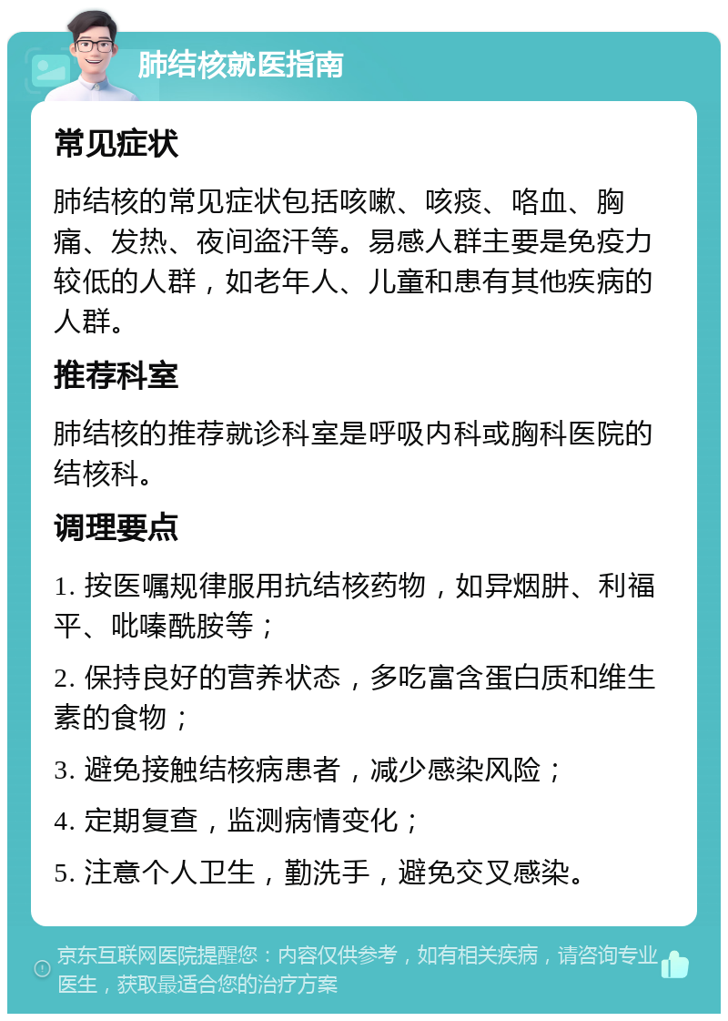 肺结核就医指南 常见症状 肺结核的常见症状包括咳嗽、咳痰、咯血、胸痛、发热、夜间盗汗等。易感人群主要是免疫力较低的人群，如老年人、儿童和患有其他疾病的人群。 推荐科室 肺结核的推荐就诊科室是呼吸内科或胸科医院的结核科。 调理要点 1. 按医嘱规律服用抗结核药物，如异烟肼、利福平、吡嗪酰胺等； 2. 保持良好的营养状态，多吃富含蛋白质和维生素的食物； 3. 避免接触结核病患者，减少感染风险； 4. 定期复查，监测病情变化； 5. 注意个人卫生，勤洗手，避免交叉感染。