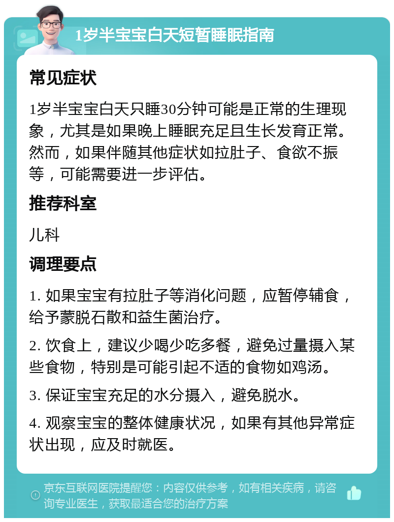 1岁半宝宝白天短暂睡眠指南 常见症状 1岁半宝宝白天只睡30分钟可能是正常的生理现象，尤其是如果晚上睡眠充足且生长发育正常。然而，如果伴随其他症状如拉肚子、食欲不振等，可能需要进一步评估。 推荐科室 儿科 调理要点 1. 如果宝宝有拉肚子等消化问题，应暂停辅食，给予蒙脱石散和益生菌治疗。 2. 饮食上，建议少喝少吃多餐，避免过量摄入某些食物，特别是可能引起不适的食物如鸡汤。 3. 保证宝宝充足的水分摄入，避免脱水。 4. 观察宝宝的整体健康状况，如果有其他异常症状出现，应及时就医。