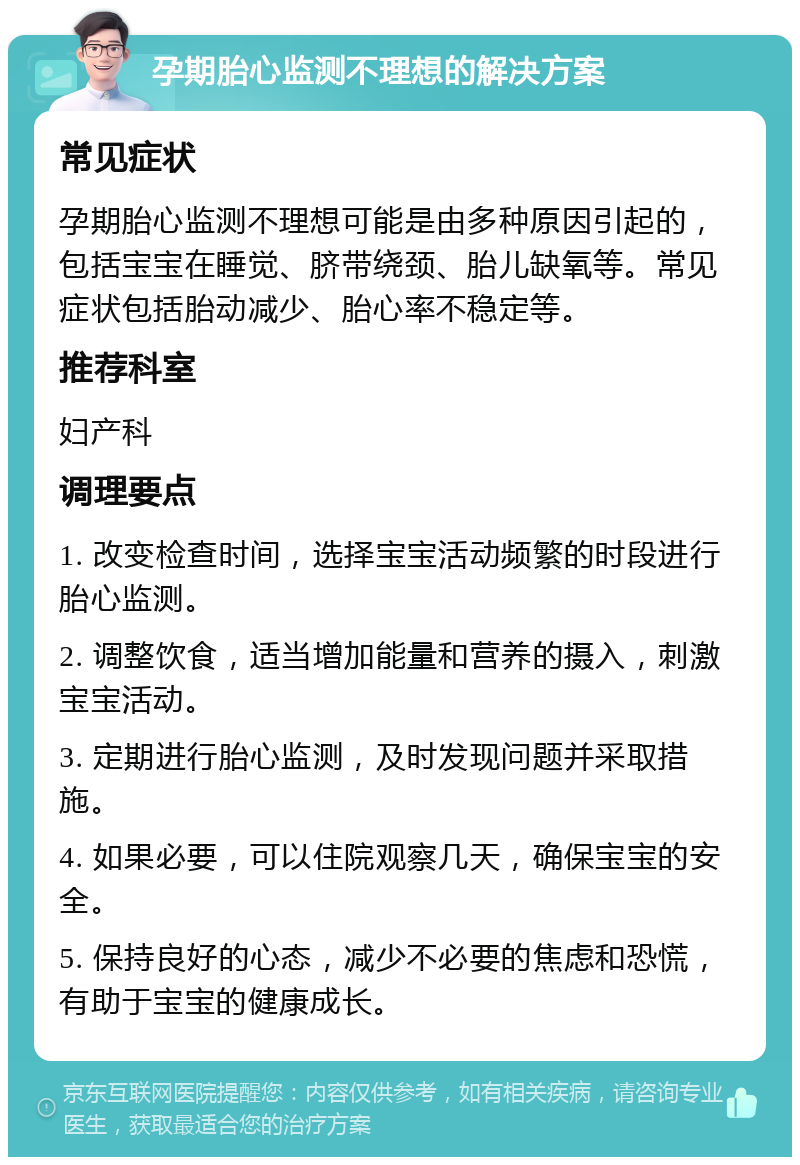 孕期胎心监测不理想的解决方案 常见症状 孕期胎心监测不理想可能是由多种原因引起的，包括宝宝在睡觉、脐带绕颈、胎儿缺氧等。常见症状包括胎动减少、胎心率不稳定等。 推荐科室 妇产科 调理要点 1. 改变检查时间，选择宝宝活动频繁的时段进行胎心监测。 2. 调整饮食，适当增加能量和营养的摄入，刺激宝宝活动。 3. 定期进行胎心监测，及时发现问题并采取措施。 4. 如果必要，可以住院观察几天，确保宝宝的安全。 5. 保持良好的心态，减少不必要的焦虑和恐慌，有助于宝宝的健康成长。