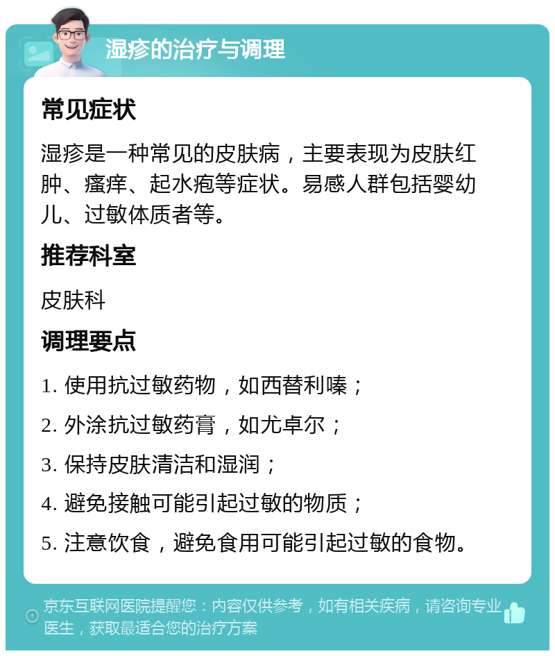 湿疹的治疗与调理 常见症状 湿疹是一种常见的皮肤病，主要表现为皮肤红肿、瘙痒、起水疱等症状。易感人群包括婴幼儿、过敏体质者等。 推荐科室 皮肤科 调理要点 1. 使用抗过敏药物，如西替利嗪； 2. 外涂抗过敏药膏，如尤卓尔； 3. 保持皮肤清洁和湿润； 4. 避免接触可能引起过敏的物质； 5. 注意饮食，避免食用可能引起过敏的食物。