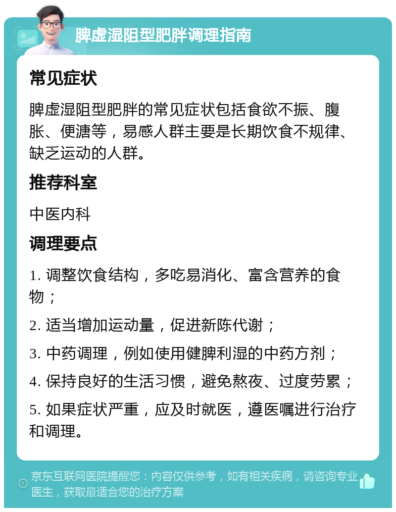 脾虚湿阻型肥胖调理指南 常见症状 脾虚湿阻型肥胖的常见症状包括食欲不振、腹胀、便溏等，易感人群主要是长期饮食不规律、缺乏运动的人群。 推荐科室 中医内科 调理要点 1. 调整饮食结构，多吃易消化、富含营养的食物； 2. 适当增加运动量，促进新陈代谢； 3. 中药调理，例如使用健脾利湿的中药方剂； 4. 保持良好的生活习惯，避免熬夜、过度劳累； 5. 如果症状严重，应及时就医，遵医嘱进行治疗和调理。