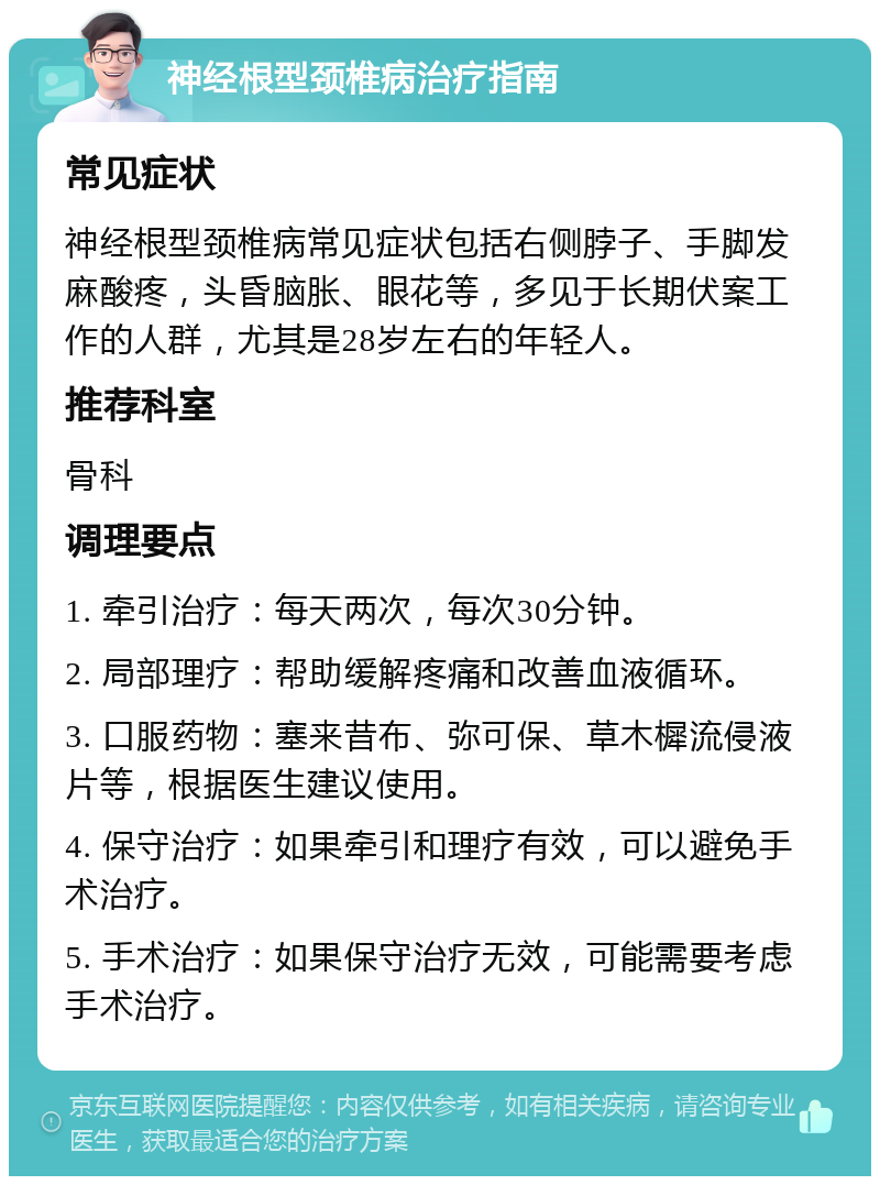 神经根型颈椎病治疗指南 常见症状 神经根型颈椎病常见症状包括右侧脖子、手脚发麻酸疼，头昏脑胀、眼花等，多见于长期伏案工作的人群，尤其是28岁左右的年轻人。 推荐科室 骨科 调理要点 1. 牵引治疗：每天两次，每次30分钟。 2. 局部理疗：帮助缓解疼痛和改善血液循环。 3. 口服药物：塞来昔布、弥可保、草木樨流侵液片等，根据医生建议使用。 4. 保守治疗：如果牵引和理疗有效，可以避免手术治疗。 5. 手术治疗：如果保守治疗无效，可能需要考虑手术治疗。