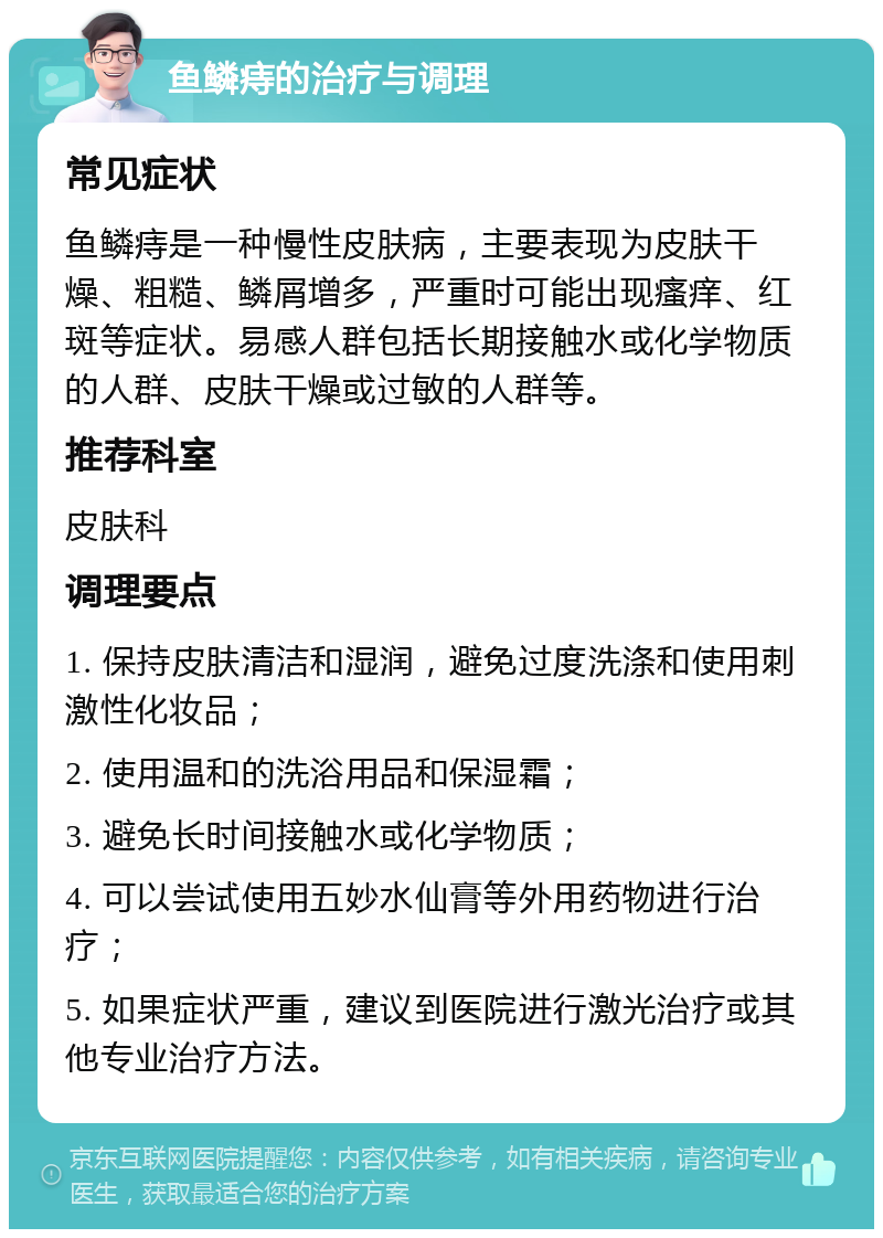 鱼鳞痔的治疗与调理 常见症状 鱼鳞痔是一种慢性皮肤病，主要表现为皮肤干燥、粗糙、鳞屑增多，严重时可能出现瘙痒、红斑等症状。易感人群包括长期接触水或化学物质的人群、皮肤干燥或过敏的人群等。 推荐科室 皮肤科 调理要点 1. 保持皮肤清洁和湿润，避免过度洗涤和使用刺激性化妆品； 2. 使用温和的洗浴用品和保湿霜； 3. 避免长时间接触水或化学物质； 4. 可以尝试使用五妙水仙膏等外用药物进行治疗； 5. 如果症状严重，建议到医院进行激光治疗或其他专业治疗方法。