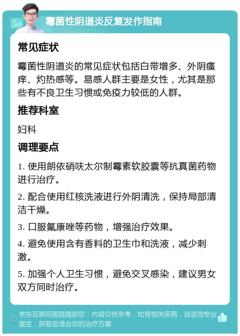 霉菌性阴道炎反复发作指南 常见症状 霉菌性阴道炎的常见症状包括白带增多、外阴瘙痒、灼热感等。易感人群主要是女性，尤其是那些有不良卫生习惯或免疫力较低的人群。 推荐科室 妇科 调理要点 1. 使用朗依硝呋太尔制霉素软胶囊等抗真菌药物进行治疗。 2. 配合使用红核洗液进行外阴清洗，保持局部清洁干燥。 3. 口服氟康唑等药物，增强治疗效果。 4. 避免使用含有香料的卫生巾和洗液，减少刺激。 5. 加强个人卫生习惯，避免交叉感染，建议男女双方同时治疗。