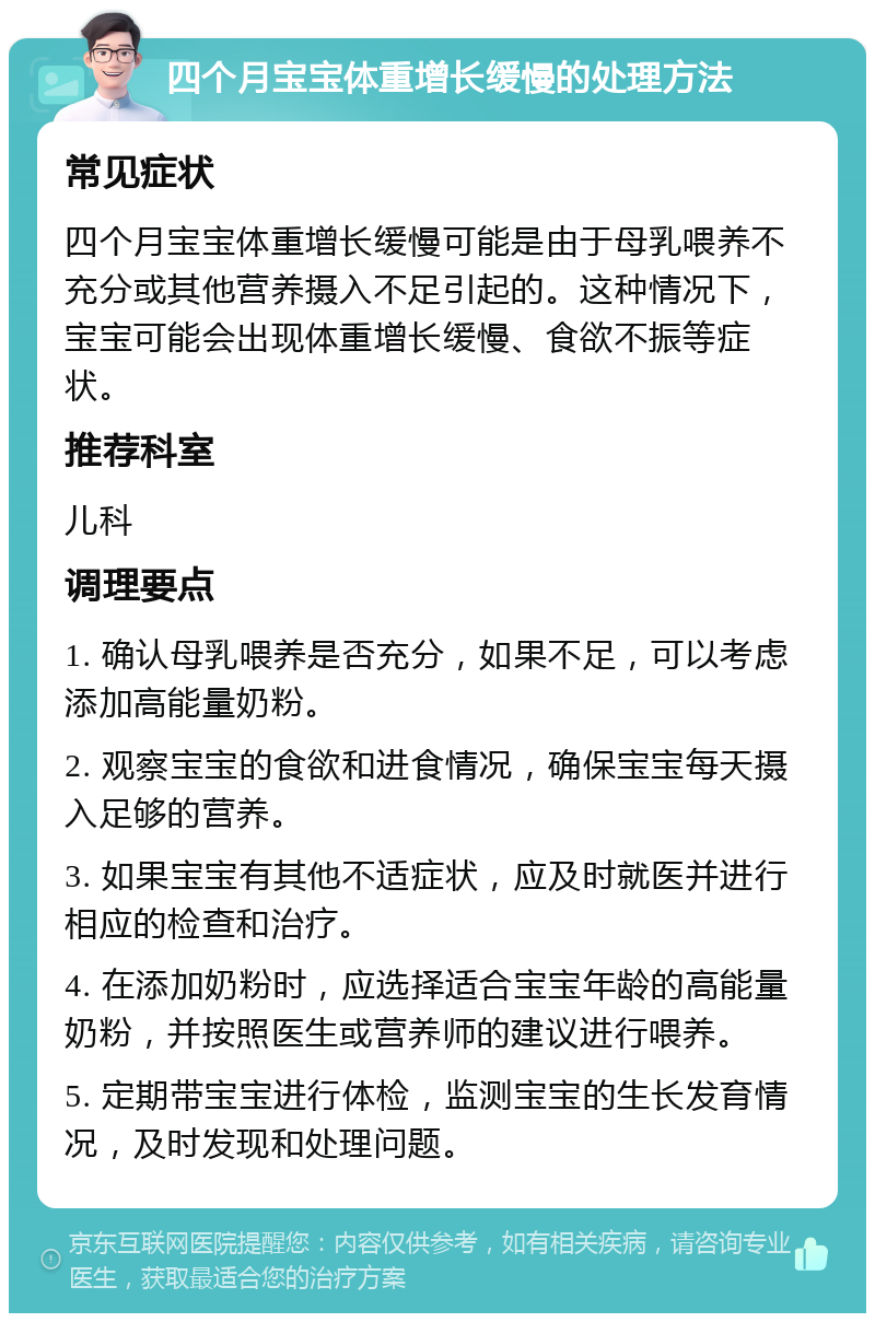 四个月宝宝体重增长缓慢的处理方法 常见症状 四个月宝宝体重增长缓慢可能是由于母乳喂养不充分或其他营养摄入不足引起的。这种情况下，宝宝可能会出现体重增长缓慢、食欲不振等症状。 推荐科室 儿科 调理要点 1. 确认母乳喂养是否充分，如果不足，可以考虑添加高能量奶粉。 2. 观察宝宝的食欲和进食情况，确保宝宝每天摄入足够的营养。 3. 如果宝宝有其他不适症状，应及时就医并进行相应的检查和治疗。 4. 在添加奶粉时，应选择适合宝宝年龄的高能量奶粉，并按照医生或营养师的建议进行喂养。 5. 定期带宝宝进行体检，监测宝宝的生长发育情况，及时发现和处理问题。