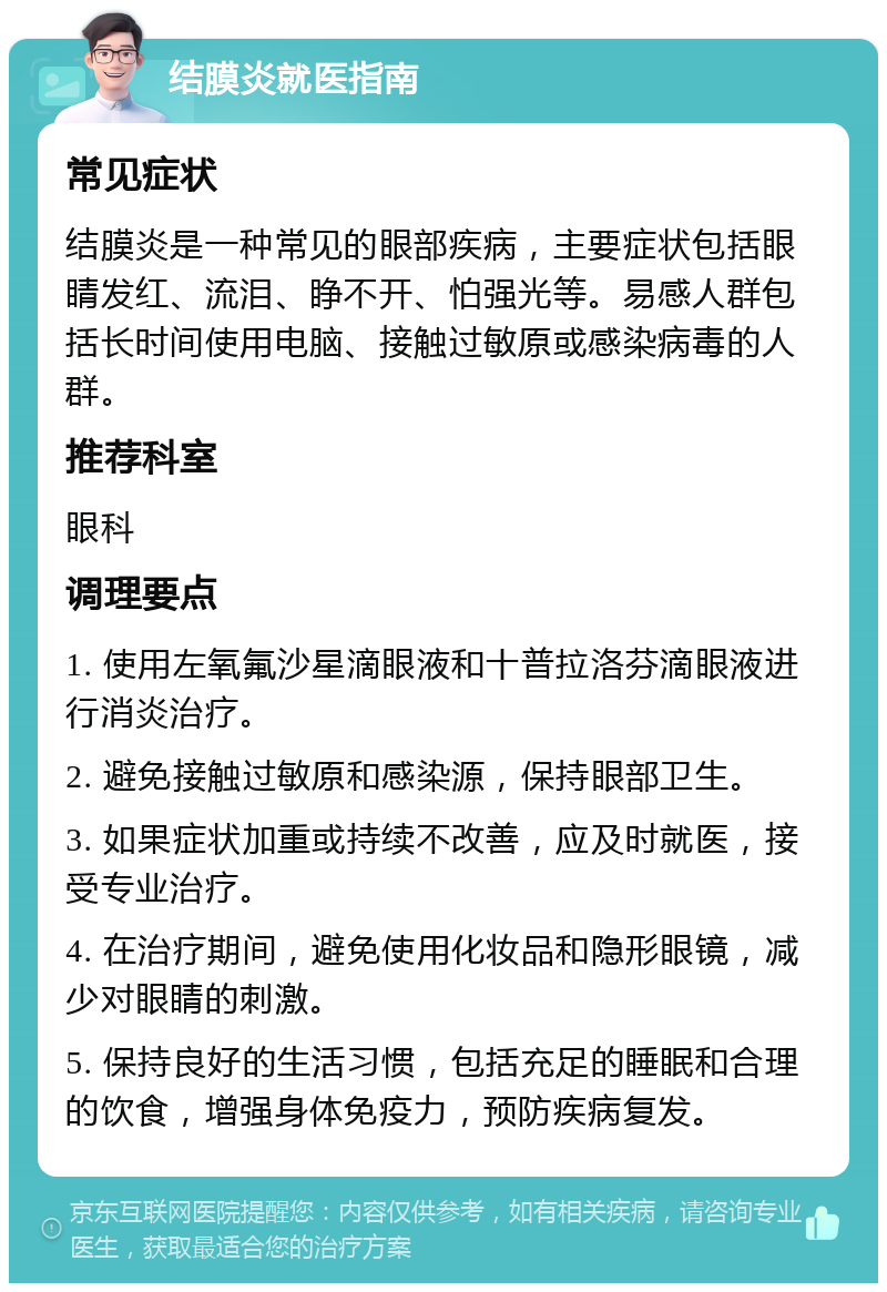 结膜炎就医指南 常见症状 结膜炎是一种常见的眼部疾病，主要症状包括眼睛发红、流泪、睁不开、怕强光等。易感人群包括长时间使用电脑、接触过敏原或感染病毒的人群。 推荐科室 眼科 调理要点 1. 使用左氧氟沙星滴眼液和十普拉洛芬滴眼液进行消炎治疗。 2. 避免接触过敏原和感染源，保持眼部卫生。 3. 如果症状加重或持续不改善，应及时就医，接受专业治疗。 4. 在治疗期间，避免使用化妆品和隐形眼镜，减少对眼睛的刺激。 5. 保持良好的生活习惯，包括充足的睡眠和合理的饮食，增强身体免疫力，预防疾病复发。