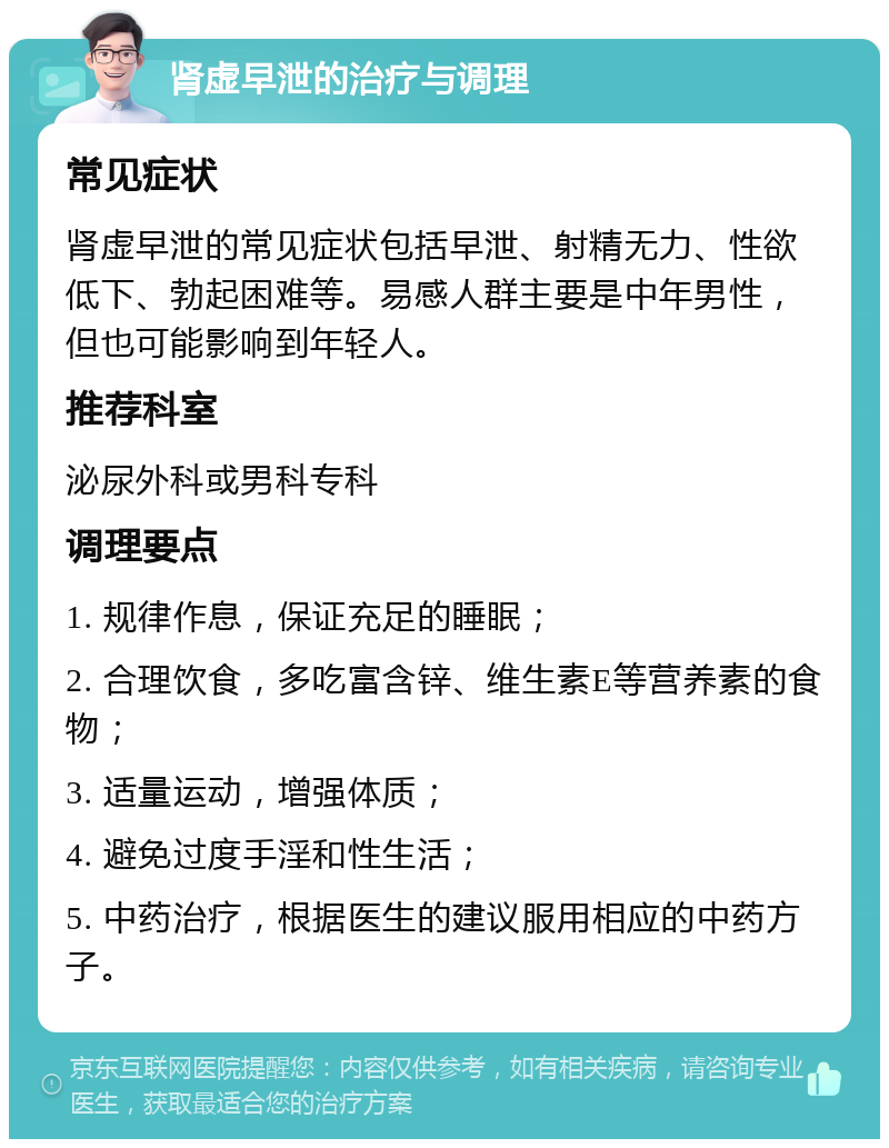 肾虚早泄的治疗与调理 常见症状 肾虚早泄的常见症状包括早泄、射精无力、性欲低下、勃起困难等。易感人群主要是中年男性，但也可能影响到年轻人。 推荐科室 泌尿外科或男科专科 调理要点 1. 规律作息，保证充足的睡眠； 2. 合理饮食，多吃富含锌、维生素E等营养素的食物； 3. 适量运动，增强体质； 4. 避免过度手淫和性生活； 5. 中药治疗，根据医生的建议服用相应的中药方子。