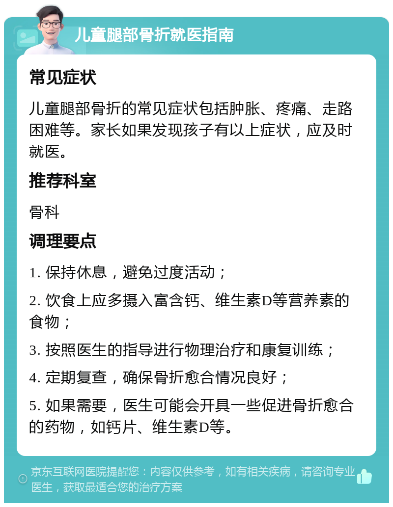 儿童腿部骨折就医指南 常见症状 儿童腿部骨折的常见症状包括肿胀、疼痛、走路困难等。家长如果发现孩子有以上症状，应及时就医。 推荐科室 骨科 调理要点 1. 保持休息，避免过度活动； 2. 饮食上应多摄入富含钙、维生素D等营养素的食物； 3. 按照医生的指导进行物理治疗和康复训练； 4. 定期复查，确保骨折愈合情况良好； 5. 如果需要，医生可能会开具一些促进骨折愈合的药物，如钙片、维生素D等。