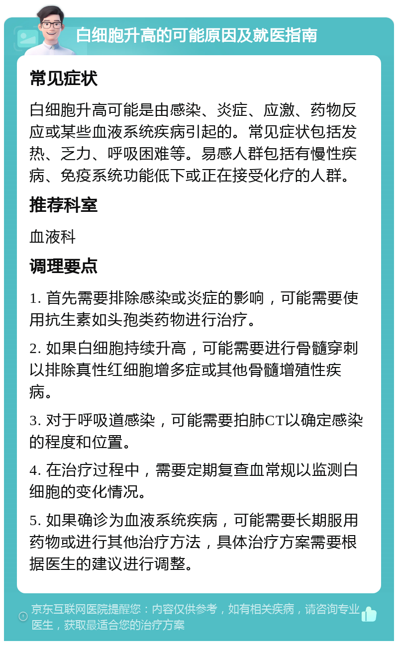 白细胞升高的可能原因及就医指南 常见症状 白细胞升高可能是由感染、炎症、应激、药物反应或某些血液系统疾病引起的。常见症状包括发热、乏力、呼吸困难等。易感人群包括有慢性疾病、免疫系统功能低下或正在接受化疗的人群。 推荐科室 血液科 调理要点 1. 首先需要排除感染或炎症的影响，可能需要使用抗生素如头孢类药物进行治疗。 2. 如果白细胞持续升高，可能需要进行骨髓穿刺以排除真性红细胞增多症或其他骨髓增殖性疾病。 3. 对于呼吸道感染，可能需要拍肺CT以确定感染的程度和位置。 4. 在治疗过程中，需要定期复查血常规以监测白细胞的变化情况。 5. 如果确诊为血液系统疾病，可能需要长期服用药物或进行其他治疗方法，具体治疗方案需要根据医生的建议进行调整。