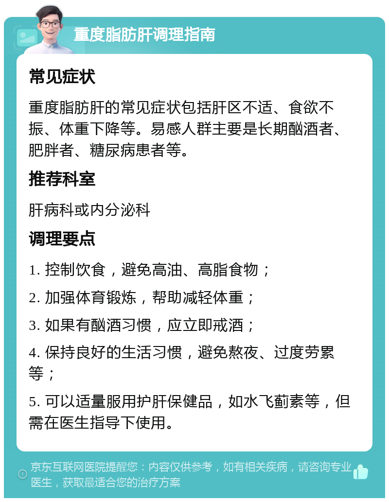 重度脂肪肝调理指南 常见症状 重度脂肪肝的常见症状包括肝区不适、食欲不振、体重下降等。易感人群主要是长期酗酒者、肥胖者、糖尿病患者等。 推荐科室 肝病科或内分泌科 调理要点 1. 控制饮食，避免高油、高脂食物； 2. 加强体育锻炼，帮助减轻体重； 3. 如果有酗酒习惯，应立即戒酒； 4. 保持良好的生活习惯，避免熬夜、过度劳累等； 5. 可以适量服用护肝保健品，如水飞蓟素等，但需在医生指导下使用。