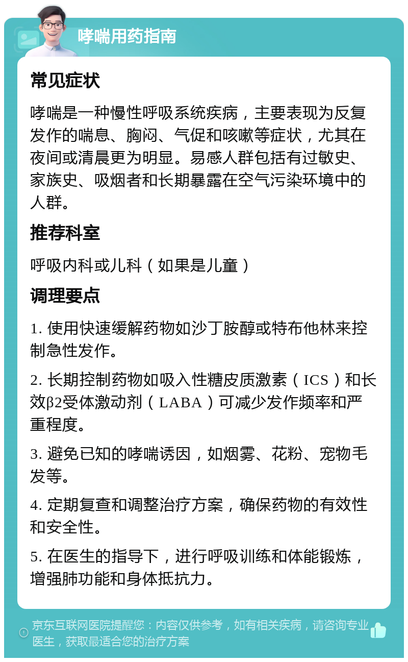 哮喘用药指南 常见症状 哮喘是一种慢性呼吸系统疾病，主要表现为反复发作的喘息、胸闷、气促和咳嗽等症状，尤其在夜间或清晨更为明显。易感人群包括有过敏史、家族史、吸烟者和长期暴露在空气污染环境中的人群。 推荐科室 呼吸内科或儿科（如果是儿童） 调理要点 1. 使用快速缓解药物如沙丁胺醇或特布他林来控制急性发作。 2. 长期控制药物如吸入性糖皮质激素（ICS）和长效β2受体激动剂（LABA）可减少发作频率和严重程度。 3. 避免已知的哮喘诱因，如烟雾、花粉、宠物毛发等。 4. 定期复查和调整治疗方案，确保药物的有效性和安全性。 5. 在医生的指导下，进行呼吸训练和体能锻炼，增强肺功能和身体抵抗力。