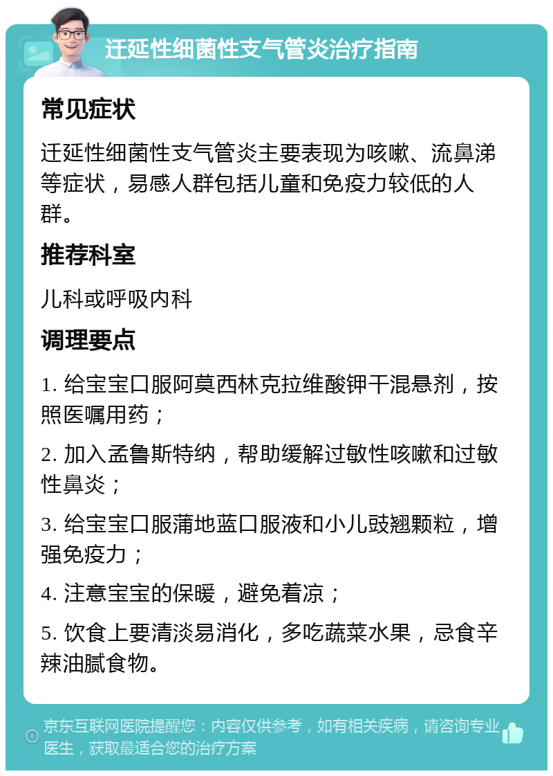 迁延性细菌性支气管炎治疗指南 常见症状 迁延性细菌性支气管炎主要表现为咳嗽、流鼻涕等症状，易感人群包括儿童和免疫力较低的人群。 推荐科室 儿科或呼吸内科 调理要点 1. 给宝宝口服阿莫西林克拉维酸钾干混悬剂，按照医嘱用药； 2. 加入孟鲁斯特纳，帮助缓解过敏性咳嗽和过敏性鼻炎； 3. 给宝宝口服蒲地蓝口服液和小儿豉翘颗粒，增强免疫力； 4. 注意宝宝的保暖，避免着凉； 5. 饮食上要清淡易消化，多吃蔬菜水果，忌食辛辣油腻食物。