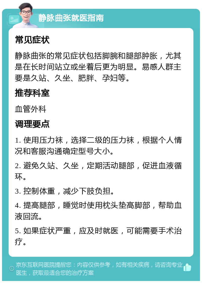 静脉曲张就医指南 常见症状 静脉曲张的常见症状包括脚腕和腿部肿胀，尤其是在长时间站立或坐着后更为明显。易感人群主要是久站、久坐、肥胖、孕妇等。 推荐科室 血管外科 调理要点 1. 使用压力袜，选择二级的压力袜，根据个人情况和客服沟通确定型号大小。 2. 避免久站、久坐，定期活动腿部，促进血液循环。 3. 控制体重，减少下肢负担。 4. 提高腿部，睡觉时使用枕头垫高脚部，帮助血液回流。 5. 如果症状严重，应及时就医，可能需要手术治疗。