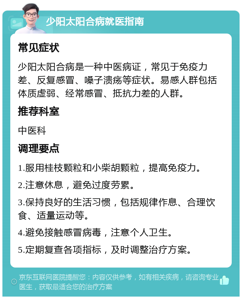 少阳太阳合病就医指南 常见症状 少阳太阳合病是一种中医病证，常见于免疫力差、反复感冒、嗓子溃疡等症状。易感人群包括体质虚弱、经常感冒、抵抗力差的人群。 推荐科室 中医科 调理要点 1.服用桂枝颗粒和小柴胡颗粒，提高免疫力。 2.注意休息，避免过度劳累。 3.保持良好的生活习惯，包括规律作息、合理饮食、适量运动等。 4.避免接触感冒病毒，注意个人卫生。 5.定期复查各项指标，及时调整治疗方案。