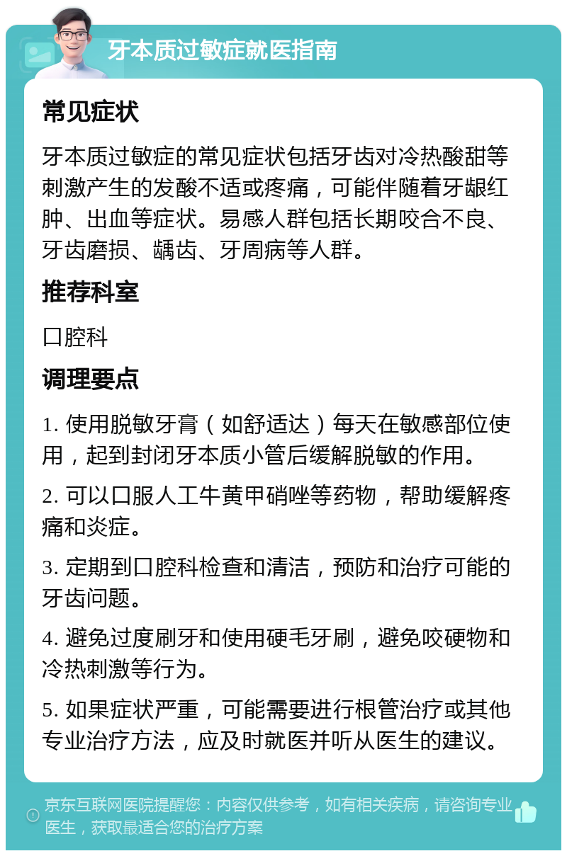 牙本质过敏症就医指南 常见症状 牙本质过敏症的常见症状包括牙齿对冷热酸甜等刺激产生的发酸不适或疼痛，可能伴随着牙龈红肿、出血等症状。易感人群包括长期咬合不良、牙齿磨损、龋齿、牙周病等人群。 推荐科室 口腔科 调理要点 1. 使用脱敏牙膏（如舒适达）每天在敏感部位使用，起到封闭牙本质小管后缓解脱敏的作用。 2. 可以口服人工牛黄甲硝唑等药物，帮助缓解疼痛和炎症。 3. 定期到口腔科检查和清洁，预防和治疗可能的牙齿问题。 4. 避免过度刷牙和使用硬毛牙刷，避免咬硬物和冷热刺激等行为。 5. 如果症状严重，可能需要进行根管治疗或其他专业治疗方法，应及时就医并听从医生的建议。