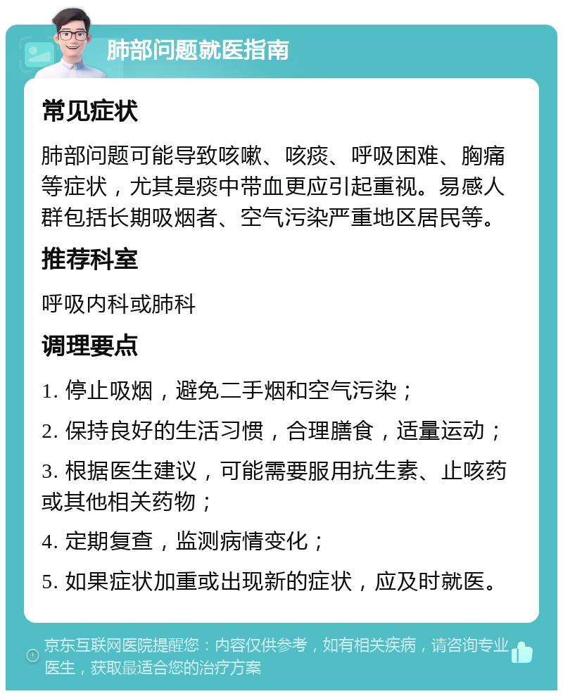 肺部问题就医指南 常见症状 肺部问题可能导致咳嗽、咳痰、呼吸困难、胸痛等症状，尤其是痰中带血更应引起重视。易感人群包括长期吸烟者、空气污染严重地区居民等。 推荐科室 呼吸内科或肺科 调理要点 1. 停止吸烟，避免二手烟和空气污染； 2. 保持良好的生活习惯，合理膳食，适量运动； 3. 根据医生建议，可能需要服用抗生素、止咳药或其他相关药物； 4. 定期复查，监测病情变化； 5. 如果症状加重或出现新的症状，应及时就医。