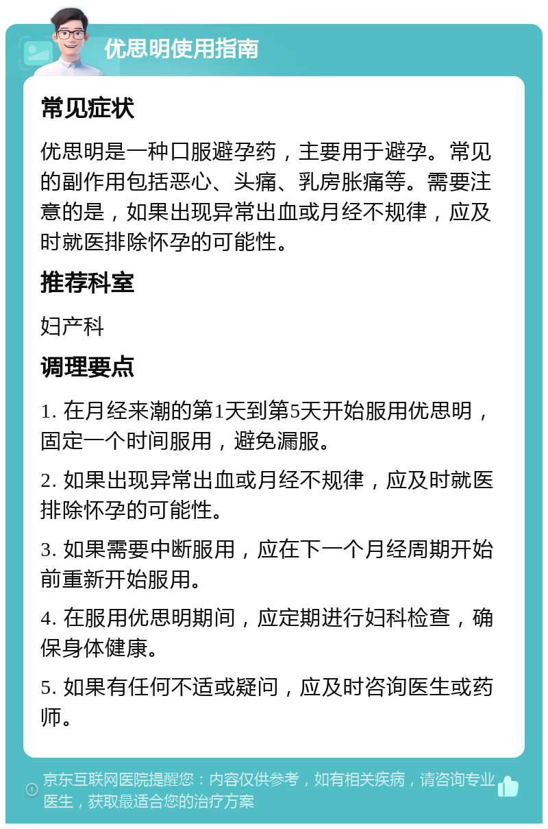 优思明使用指南 常见症状 优思明是一种口服避孕药，主要用于避孕。常见的副作用包括恶心、头痛、乳房胀痛等。需要注意的是，如果出现异常出血或月经不规律，应及时就医排除怀孕的可能性。 推荐科室 妇产科 调理要点 1. 在月经来潮的第1天到第5天开始服用优思明，固定一个时间服用，避免漏服。 2. 如果出现异常出血或月经不规律，应及时就医排除怀孕的可能性。 3. 如果需要中断服用，应在下一个月经周期开始前重新开始服用。 4. 在服用优思明期间，应定期进行妇科检查，确保身体健康。 5. 如果有任何不适或疑问，应及时咨询医生或药师。