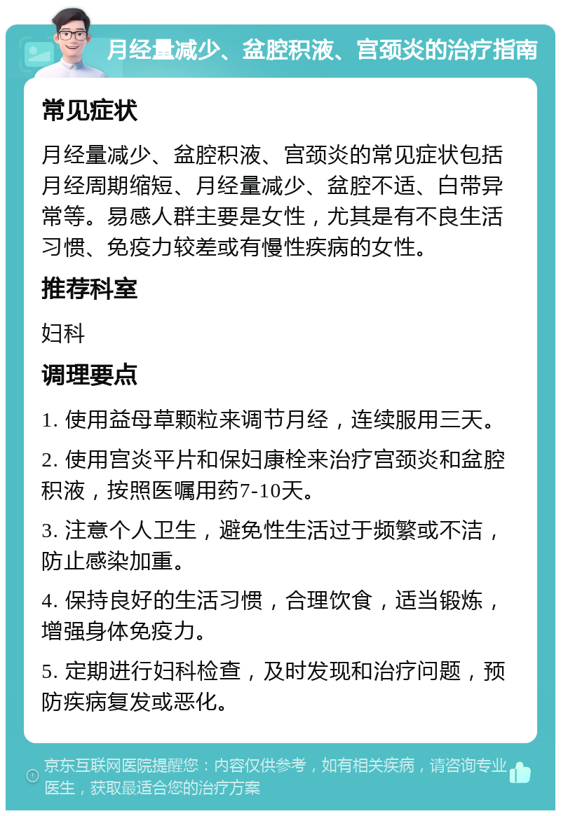 月经量减少、盆腔积液、宫颈炎的治疗指南 常见症状 月经量减少、盆腔积液、宫颈炎的常见症状包括月经周期缩短、月经量减少、盆腔不适、白带异常等。易感人群主要是女性，尤其是有不良生活习惯、免疫力较差或有慢性疾病的女性。 推荐科室 妇科 调理要点 1. 使用益母草颗粒来调节月经，连续服用三天。 2. 使用宫炎平片和保妇康栓来治疗宫颈炎和盆腔积液，按照医嘱用药7-10天。 3. 注意个人卫生，避免性生活过于频繁或不洁，防止感染加重。 4. 保持良好的生活习惯，合理饮食，适当锻炼，增强身体免疫力。 5. 定期进行妇科检查，及时发现和治疗问题，预防疾病复发或恶化。