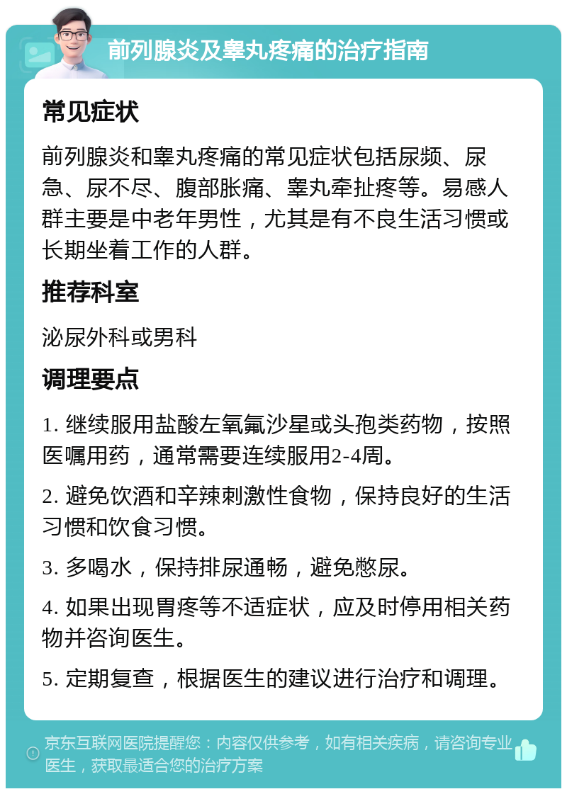 前列腺炎及睾丸疼痛的治疗指南 常见症状 前列腺炎和睾丸疼痛的常见症状包括尿频、尿急、尿不尽、腹部胀痛、睾丸牵扯疼等。易感人群主要是中老年男性，尤其是有不良生活习惯或长期坐着工作的人群。 推荐科室 泌尿外科或男科 调理要点 1. 继续服用盐酸左氧氟沙星或头孢类药物，按照医嘱用药，通常需要连续服用2-4周。 2. 避免饮酒和辛辣刺激性食物，保持良好的生活习惯和饮食习惯。 3. 多喝水，保持排尿通畅，避免憋尿。 4. 如果出现胃疼等不适症状，应及时停用相关药物并咨询医生。 5. 定期复查，根据医生的建议进行治疗和调理。