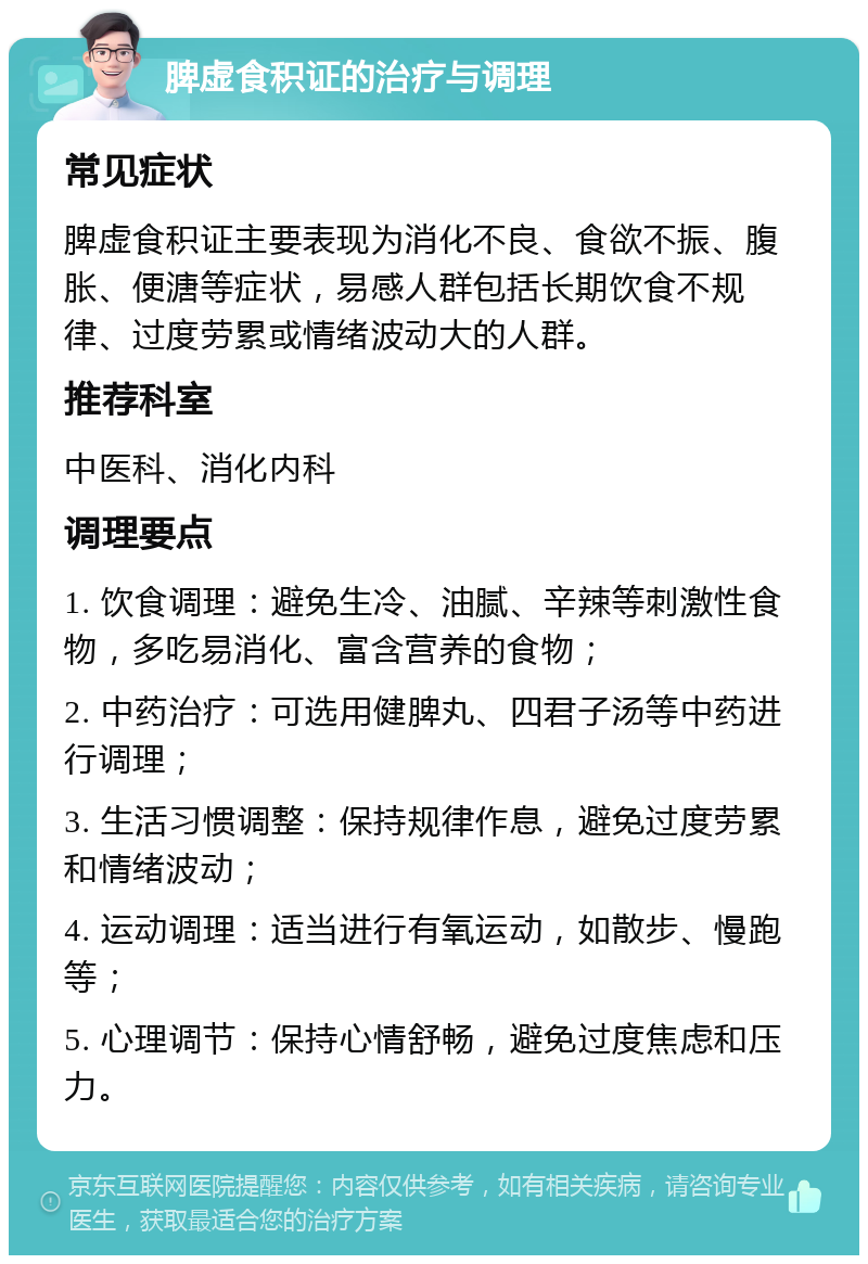 脾虚食积证的治疗与调理 常见症状 脾虚食积证主要表现为消化不良、食欲不振、腹胀、便溏等症状，易感人群包括长期饮食不规律、过度劳累或情绪波动大的人群。 推荐科室 中医科、消化内科 调理要点 1. 饮食调理：避免生冷、油腻、辛辣等刺激性食物，多吃易消化、富含营养的食物； 2. 中药治疗：可选用健脾丸、四君子汤等中药进行调理； 3. 生活习惯调整：保持规律作息，避免过度劳累和情绪波动； 4. 运动调理：适当进行有氧运动，如散步、慢跑等； 5. 心理调节：保持心情舒畅，避免过度焦虑和压力。