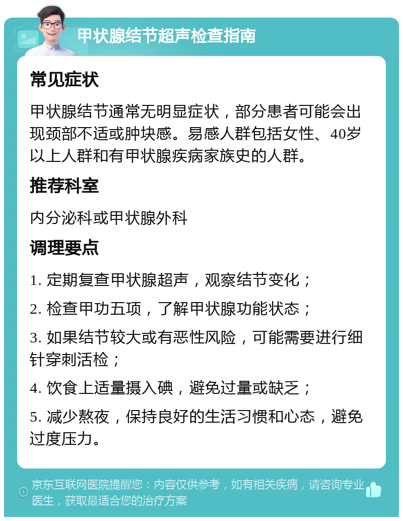 甲状腺结节超声检查指南 常见症状 甲状腺结节通常无明显症状，部分患者可能会出现颈部不适或肿块感。易感人群包括女性、40岁以上人群和有甲状腺疾病家族史的人群。 推荐科室 内分泌科或甲状腺外科 调理要点 1. 定期复查甲状腺超声，观察结节变化； 2. 检查甲功五项，了解甲状腺功能状态； 3. 如果结节较大或有恶性风险，可能需要进行细针穿刺活检； 4. 饮食上适量摄入碘，避免过量或缺乏； 5. 减少熬夜，保持良好的生活习惯和心态，避免过度压力。