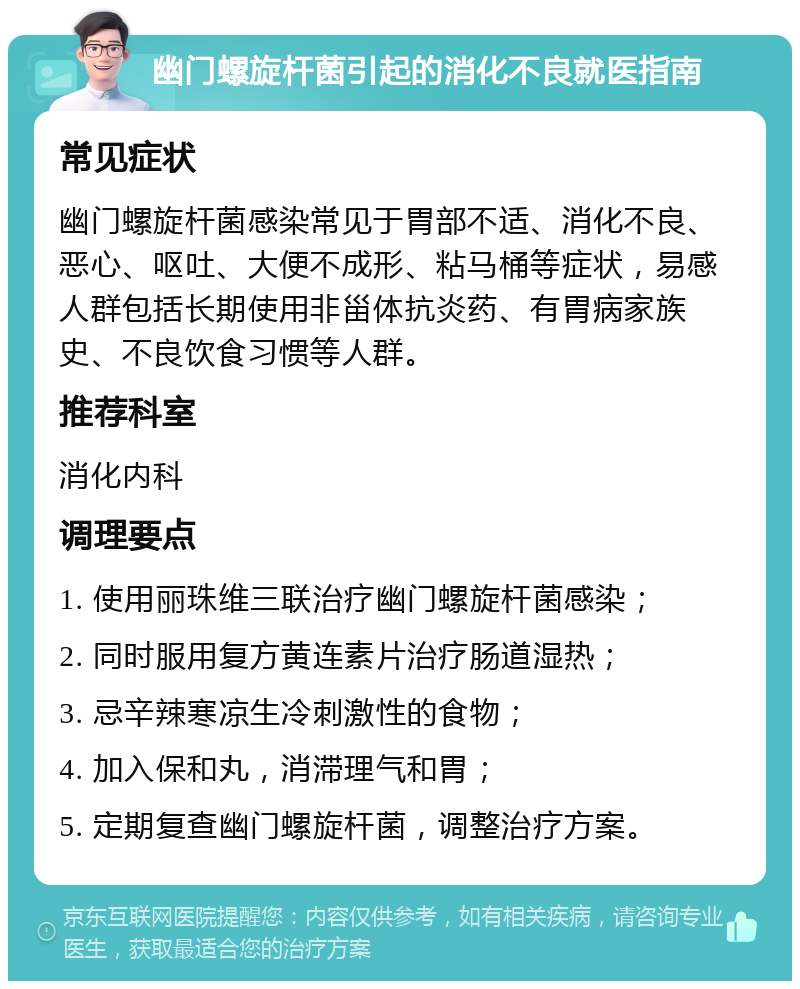 幽门螺旋杆菌引起的消化不良就医指南 常见症状 幽门螺旋杆菌感染常见于胃部不适、消化不良、恶心、呕吐、大便不成形、粘马桶等症状，易感人群包括长期使用非甾体抗炎药、有胃病家族史、不良饮食习惯等人群。 推荐科室 消化内科 调理要点 1. 使用丽珠维三联治疗幽门螺旋杆菌感染； 2. 同时服用复方黄连素片治疗肠道湿热； 3. 忌辛辣寒凉生冷刺激性的食物； 4. 加入保和丸，消滞理气和胃； 5. 定期复查幽门螺旋杆菌，调整治疗方案。