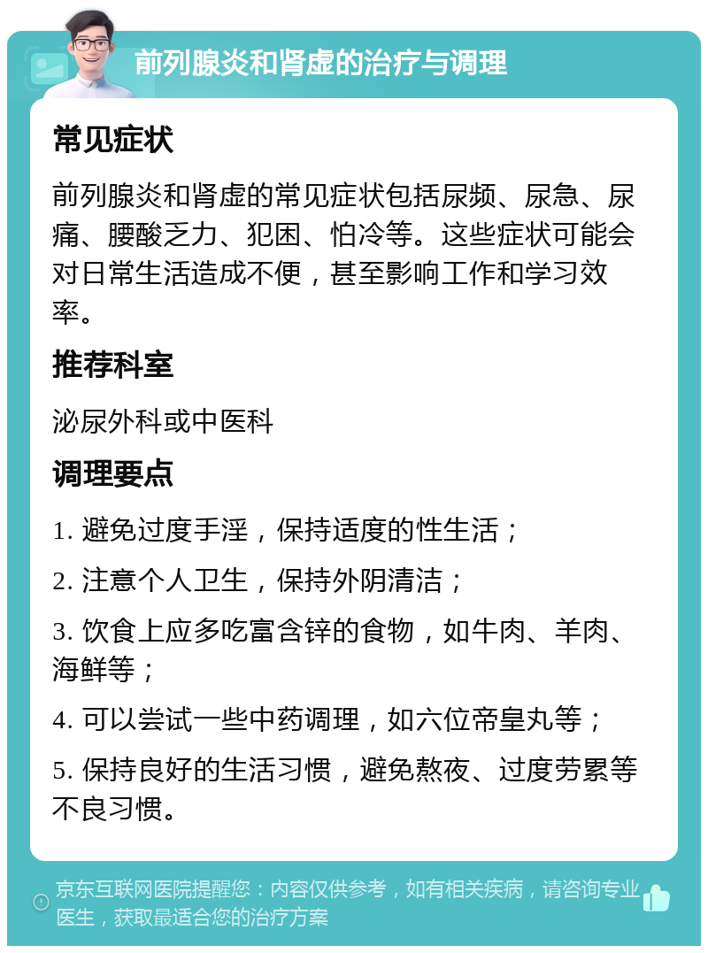 前列腺炎和肾虚的治疗与调理 常见症状 前列腺炎和肾虚的常见症状包括尿频、尿急、尿痛、腰酸乏力、犯困、怕冷等。这些症状可能会对日常生活造成不便，甚至影响工作和学习效率。 推荐科室 泌尿外科或中医科 调理要点 1. 避免过度手淫，保持适度的性生活； 2. 注意个人卫生，保持外阴清洁； 3. 饮食上应多吃富含锌的食物，如牛肉、羊肉、海鲜等； 4. 可以尝试一些中药调理，如六位帝皇丸等； 5. 保持良好的生活习惯，避免熬夜、过度劳累等不良习惯。