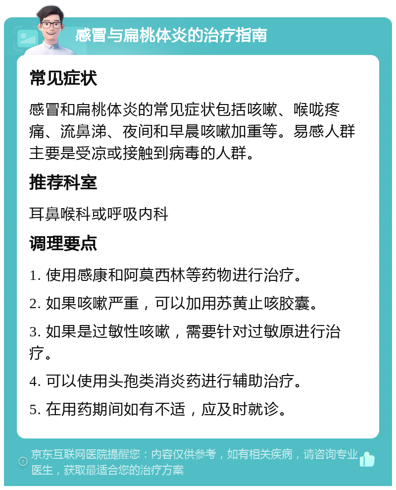 感冒与扁桃体炎的治疗指南 常见症状 感冒和扁桃体炎的常见症状包括咳嗽、喉咙疼痛、流鼻涕、夜间和早晨咳嗽加重等。易感人群主要是受凉或接触到病毒的人群。 推荐科室 耳鼻喉科或呼吸内科 调理要点 1. 使用感康和阿莫西林等药物进行治疗。 2. 如果咳嗽严重，可以加用苏黄止咳胶囊。 3. 如果是过敏性咳嗽，需要针对过敏原进行治疗。 4. 可以使用头孢类消炎药进行辅助治疗。 5. 在用药期间如有不适，应及时就诊。