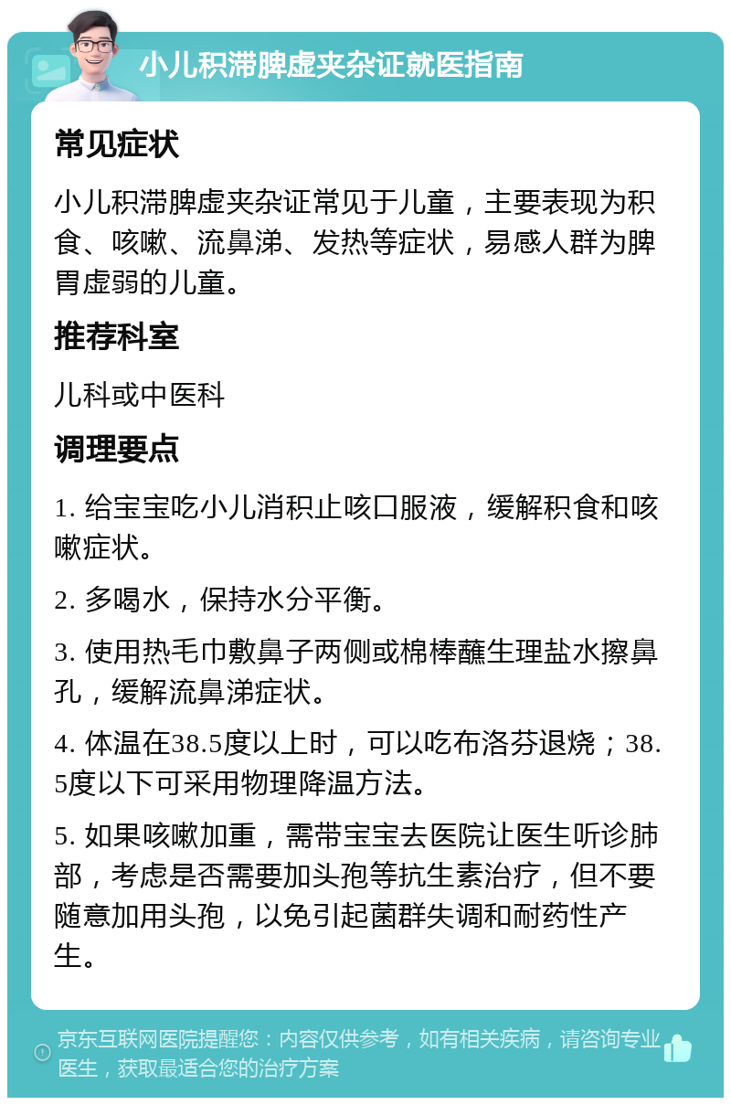 小儿积滞脾虚夹杂证就医指南 常见症状 小儿积滞脾虚夹杂证常见于儿童，主要表现为积食、咳嗽、流鼻涕、发热等症状，易感人群为脾胃虚弱的儿童。 推荐科室 儿科或中医科 调理要点 1. 给宝宝吃小儿消积止咳口服液，缓解积食和咳嗽症状。 2. 多喝水，保持水分平衡。 3. 使用热毛巾敷鼻子两侧或棉棒蘸生理盐水擦鼻孔，缓解流鼻涕症状。 4. 体温在38.5度以上时，可以吃布洛芬退烧；38.5度以下可采用物理降温方法。 5. 如果咳嗽加重，需带宝宝去医院让医生听诊肺部，考虑是否需要加头孢等抗生素治疗，但不要随意加用头孢，以免引起菌群失调和耐药性产生。