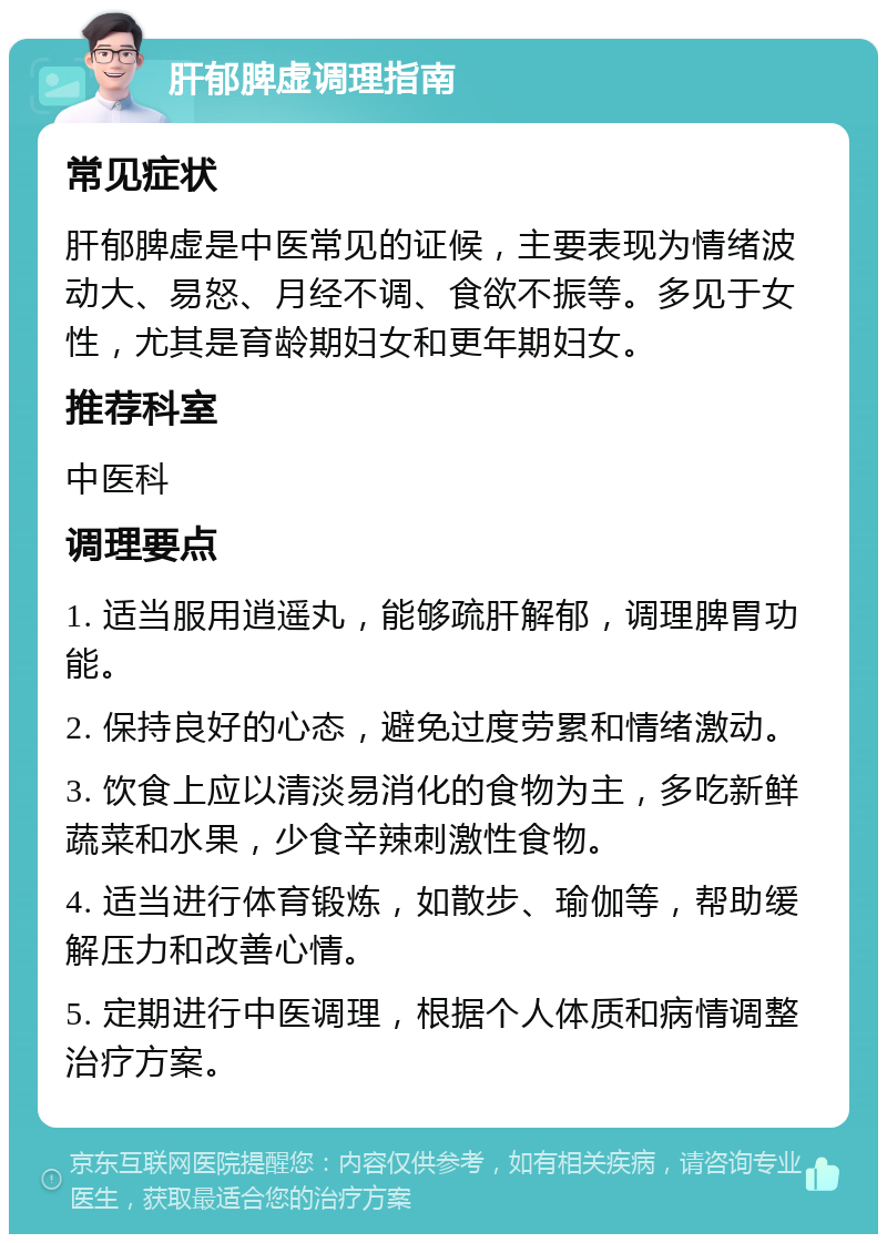 肝郁脾虚调理指南 常见症状 肝郁脾虚是中医常见的证候，主要表现为情绪波动大、易怒、月经不调、食欲不振等。多见于女性，尤其是育龄期妇女和更年期妇女。 推荐科室 中医科 调理要点 1. 适当服用逍遥丸，能够疏肝解郁，调理脾胃功能。 2. 保持良好的心态，避免过度劳累和情绪激动。 3. 饮食上应以清淡易消化的食物为主，多吃新鲜蔬菜和水果，少食辛辣刺激性食物。 4. 适当进行体育锻炼，如散步、瑜伽等，帮助缓解压力和改善心情。 5. 定期进行中医调理，根据个人体质和病情调整治疗方案。